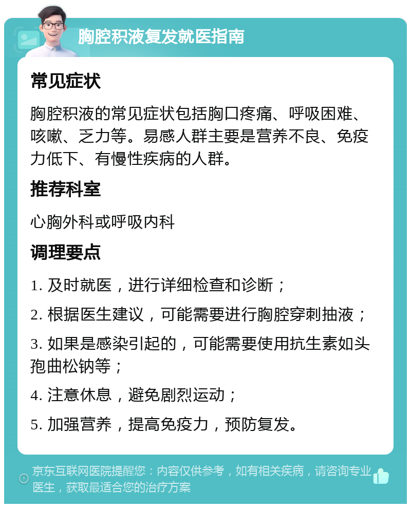 胸腔积液复发就医指南 常见症状 胸腔积液的常见症状包括胸口疼痛、呼吸困难、咳嗽、乏力等。易感人群主要是营养不良、免疫力低下、有慢性疾病的人群。 推荐科室 心胸外科或呼吸内科 调理要点 1. 及时就医，进行详细检查和诊断； 2. 根据医生建议，可能需要进行胸腔穿刺抽液； 3. 如果是感染引起的，可能需要使用抗生素如头孢曲松钠等； 4. 注意休息，避免剧烈运动； 5. 加强营养，提高免疫力，预防复发。