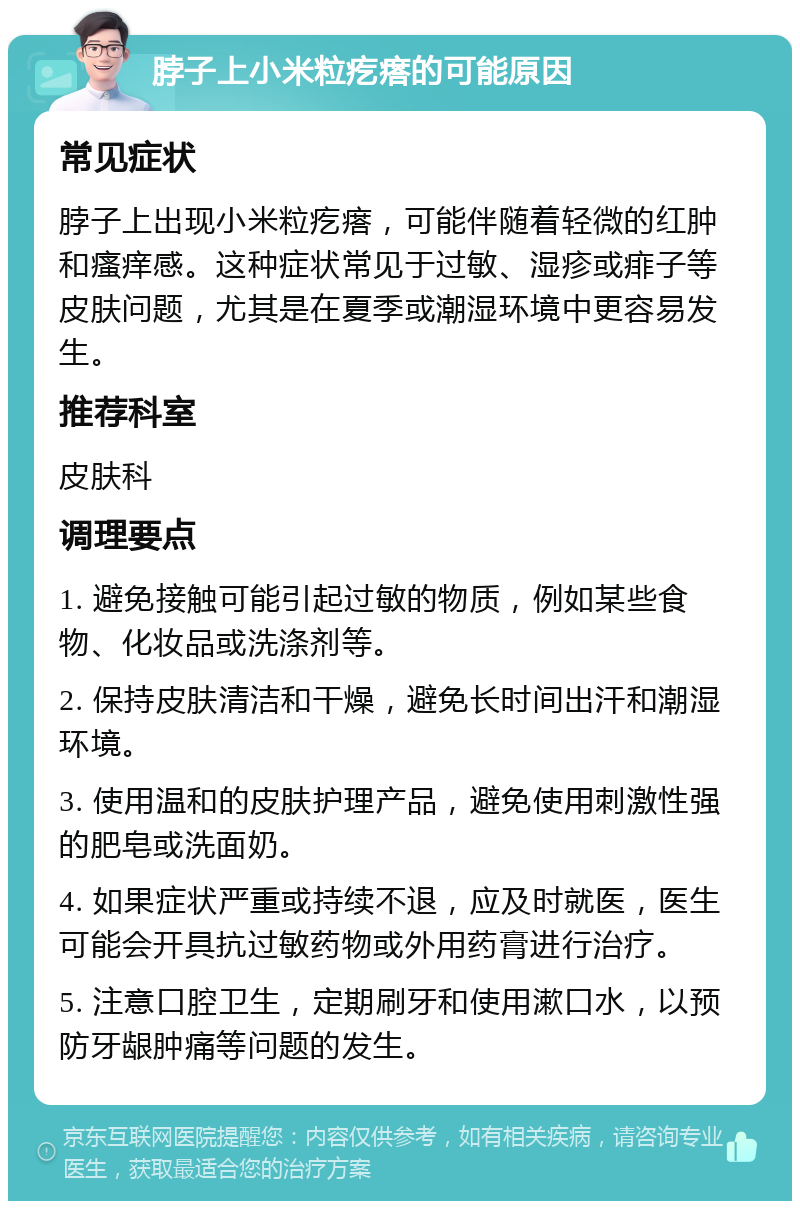 脖子上小米粒疙瘩的可能原因 常见症状 脖子上出现小米粒疙瘩，可能伴随着轻微的红肿和瘙痒感。这种症状常见于过敏、湿疹或痱子等皮肤问题，尤其是在夏季或潮湿环境中更容易发生。 推荐科室 皮肤科 调理要点 1. 避免接触可能引起过敏的物质，例如某些食物、化妆品或洗涤剂等。 2. 保持皮肤清洁和干燥，避免长时间出汗和潮湿环境。 3. 使用温和的皮肤护理产品，避免使用刺激性强的肥皂或洗面奶。 4. 如果症状严重或持续不退，应及时就医，医生可能会开具抗过敏药物或外用药膏进行治疗。 5. 注意口腔卫生，定期刷牙和使用漱口水，以预防牙龈肿痛等问题的发生。