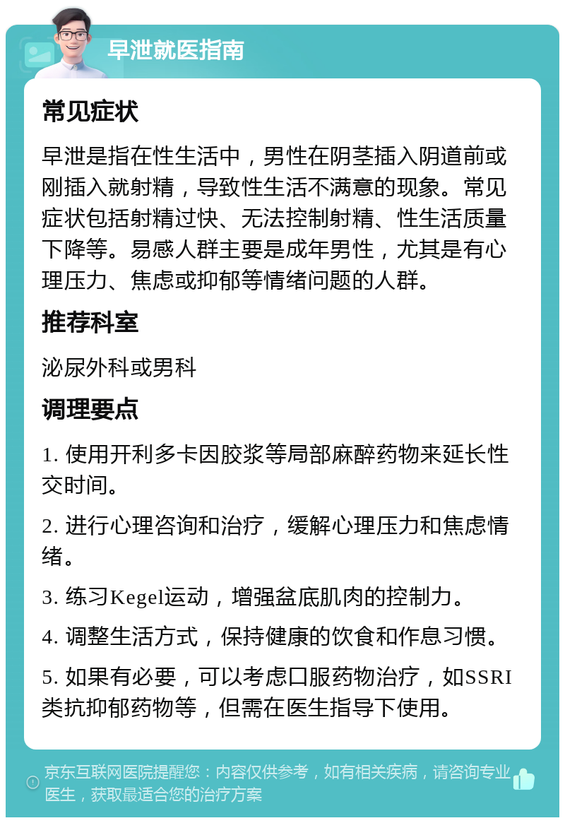 早泄就医指南 常见症状 早泄是指在性生活中，男性在阴茎插入阴道前或刚插入就射精，导致性生活不满意的现象。常见症状包括射精过快、无法控制射精、性生活质量下降等。易感人群主要是成年男性，尤其是有心理压力、焦虑或抑郁等情绪问题的人群。 推荐科室 泌尿外科或男科 调理要点 1. 使用开利多卡因胶浆等局部麻醉药物来延长性交时间。 2. 进行心理咨询和治疗，缓解心理压力和焦虑情绪。 3. 练习Kegel运动，增强盆底肌肉的控制力。 4. 调整生活方式，保持健康的饮食和作息习惯。 5. 如果有必要，可以考虑口服药物治疗，如SSRI类抗抑郁药物等，但需在医生指导下使用。