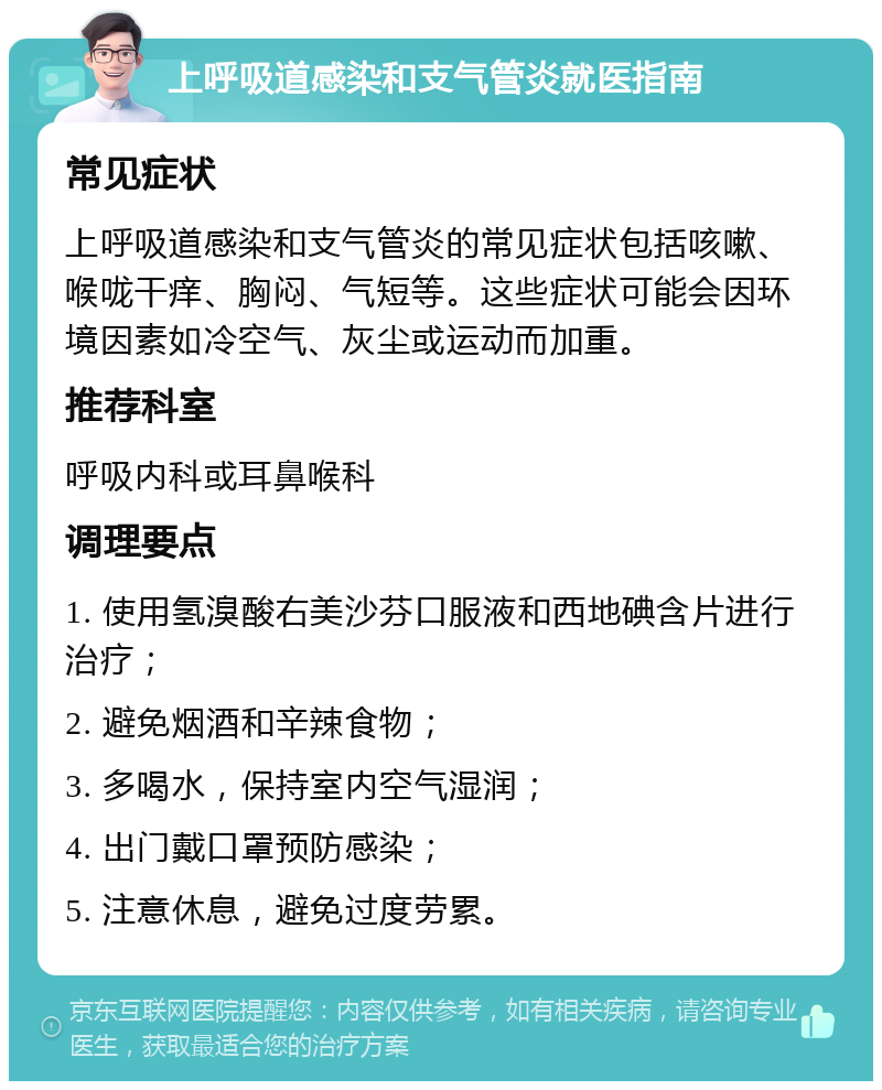 上呼吸道感染和支气管炎就医指南 常见症状 上呼吸道感染和支气管炎的常见症状包括咳嗽、喉咙干痒、胸闷、气短等。这些症状可能会因环境因素如冷空气、灰尘或运动而加重。 推荐科室 呼吸内科或耳鼻喉科 调理要点 1. 使用氢溴酸右美沙芬口服液和西地碘含片进行治疗； 2. 避免烟酒和辛辣食物； 3. 多喝水，保持室内空气湿润； 4. 出门戴口罩预防感染； 5. 注意休息，避免过度劳累。