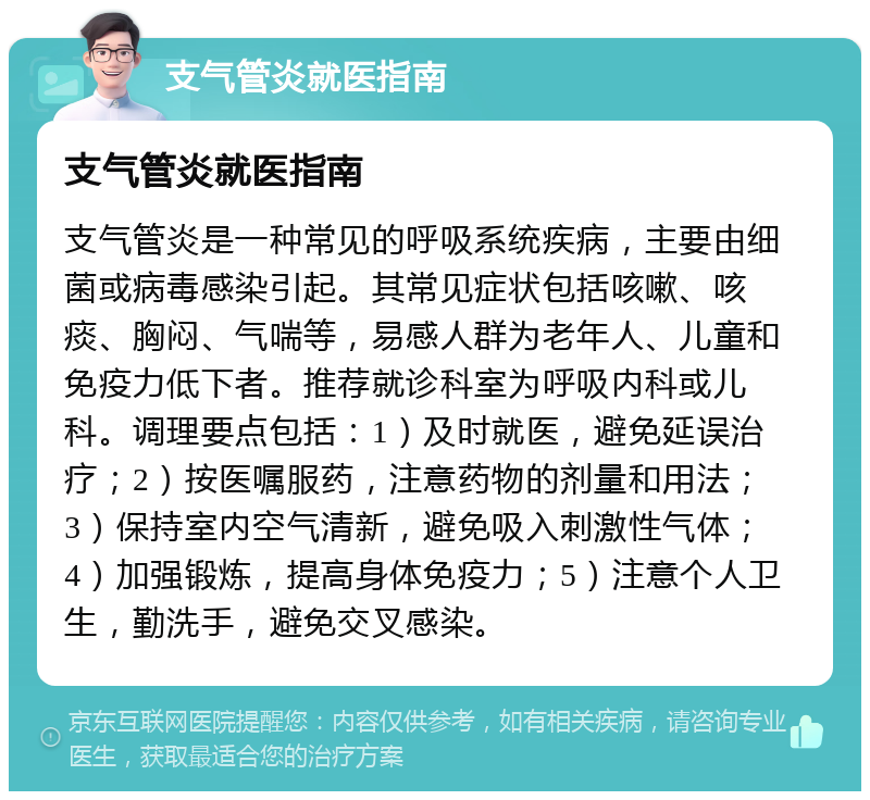 支气管炎就医指南 支气管炎就医指南 支气管炎是一种常见的呼吸系统疾病，主要由细菌或病毒感染引起。其常见症状包括咳嗽、咳痰、胸闷、气喘等，易感人群为老年人、儿童和免疫力低下者。推荐就诊科室为呼吸内科或儿科。调理要点包括：1）及时就医，避免延误治疗；2）按医嘱服药，注意药物的剂量和用法；3）保持室内空气清新，避免吸入刺激性气体；4）加强锻炼，提高身体免疫力；5）注意个人卫生，勤洗手，避免交叉感染。