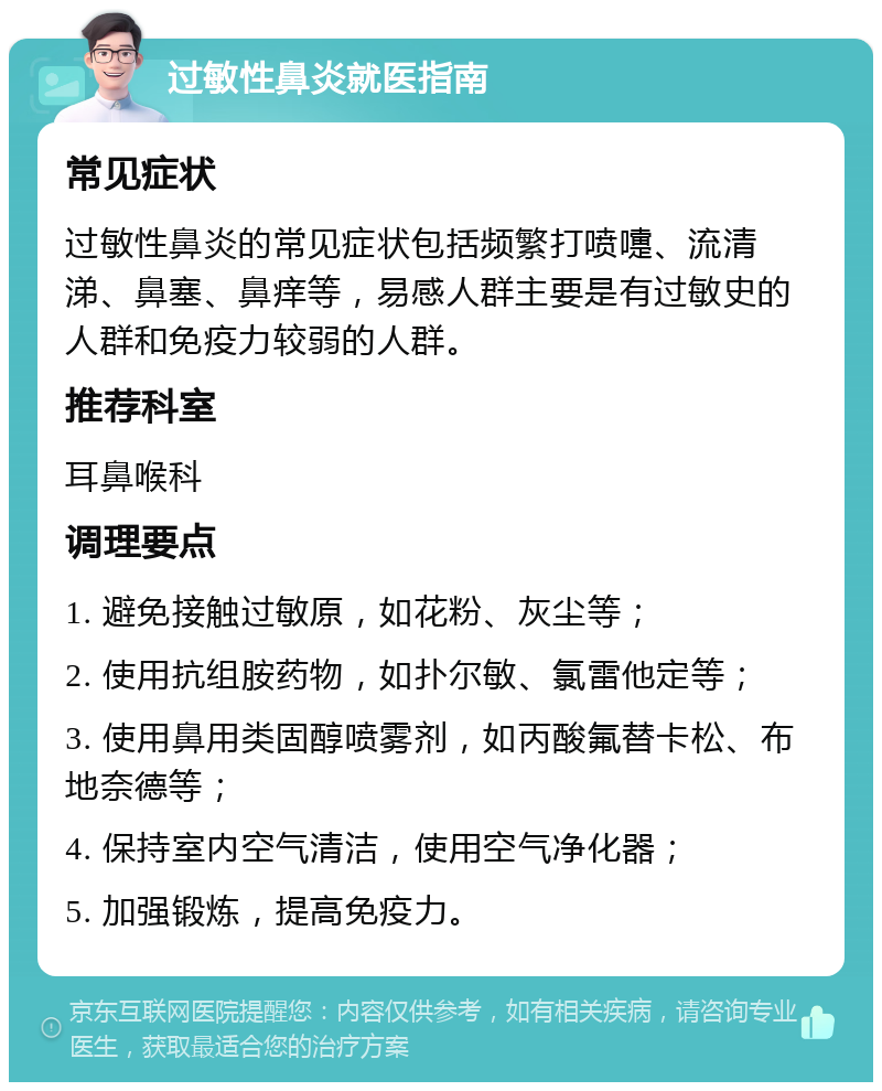 过敏性鼻炎就医指南 常见症状 过敏性鼻炎的常见症状包括频繁打喷嚏、流清涕、鼻塞、鼻痒等，易感人群主要是有过敏史的人群和免疫力较弱的人群。 推荐科室 耳鼻喉科 调理要点 1. 避免接触过敏原，如花粉、灰尘等； 2. 使用抗组胺药物，如扑尔敏、氯雷他定等； 3. 使用鼻用类固醇喷雾剂，如丙酸氟替卡松、布地奈德等； 4. 保持室内空气清洁，使用空气净化器； 5. 加强锻炼，提高免疫力。