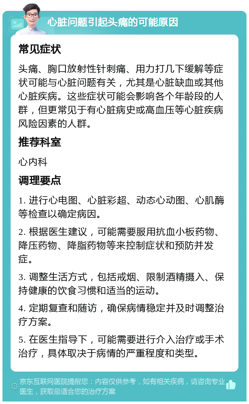 心脏问题引起头痛的可能原因 常见症状 头痛、胸口放射性针刺痛、用力打几下缓解等症状可能与心脏问题有关，尤其是心脏缺血或其他心脏疾病。这些症状可能会影响各个年龄段的人群，但更常见于有心脏病史或高血压等心脏疾病风险因素的人群。 推荐科室 心内科 调理要点 1. 进行心电图、心脏彩超、动态心动图、心肌酶等检查以确定病因。 2. 根据医生建议，可能需要服用抗血小板药物、降压药物、降脂药物等来控制症状和预防并发症。 3. 调整生活方式，包括戒烟、限制酒精摄入、保持健康的饮食习惯和适当的运动。 4. 定期复查和随访，确保病情稳定并及时调整治疗方案。 5. 在医生指导下，可能需要进行介入治疗或手术治疗，具体取决于病情的严重程度和类型。