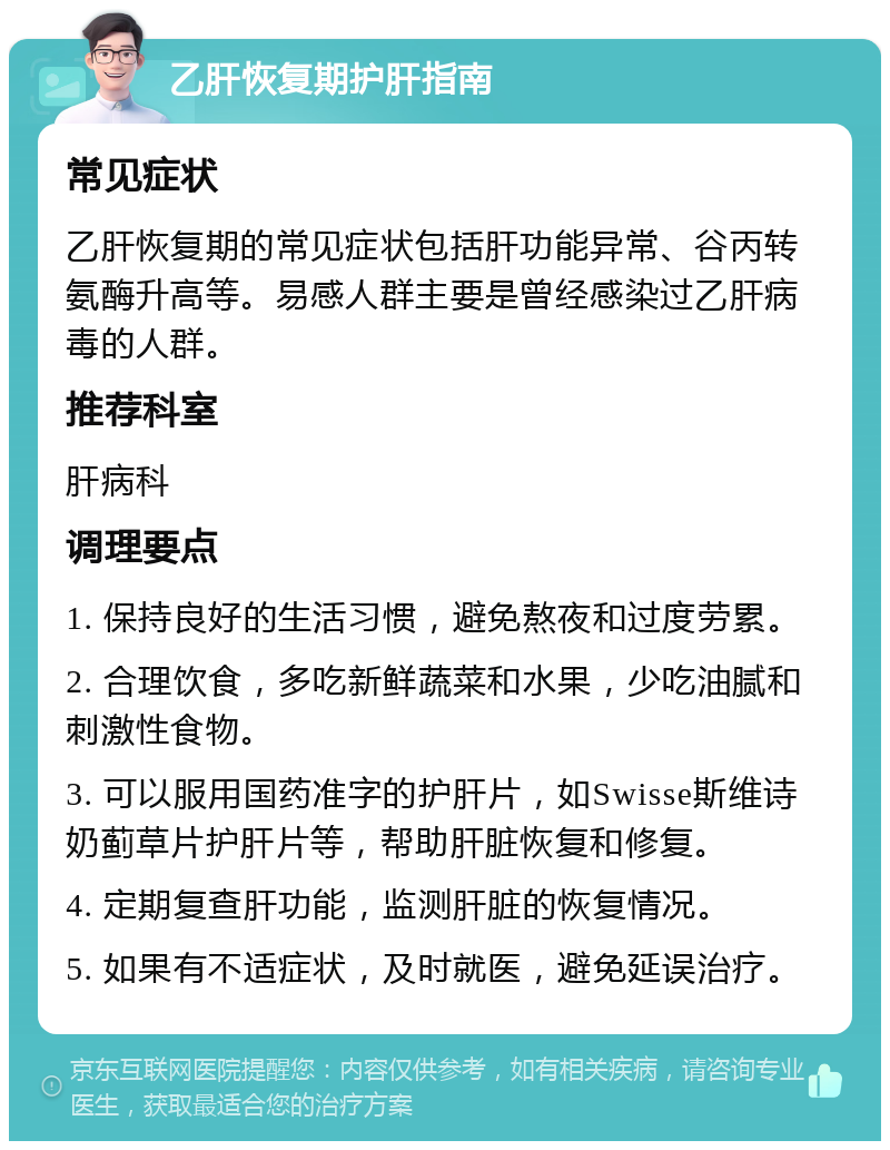 乙肝恢复期护肝指南 常见症状 乙肝恢复期的常见症状包括肝功能异常、谷丙转氨酶升高等。易感人群主要是曾经感染过乙肝病毒的人群。 推荐科室 肝病科 调理要点 1. 保持良好的生活习惯，避免熬夜和过度劳累。 2. 合理饮食，多吃新鲜蔬菜和水果，少吃油腻和刺激性食物。 3. 可以服用国药准字的护肝片，如Swisse斯维诗奶蓟草片护肝片等，帮助肝脏恢复和修复。 4. 定期复查肝功能，监测肝脏的恢复情况。 5. 如果有不适症状，及时就医，避免延误治疗。