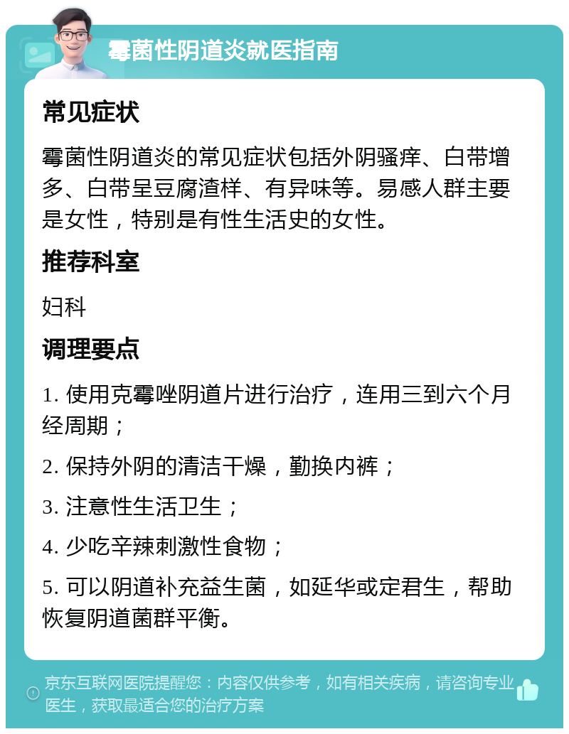 霉菌性阴道炎就医指南 常见症状 霉菌性阴道炎的常见症状包括外阴骚痒、白带增多、白带呈豆腐渣样、有异味等。易感人群主要是女性，特别是有性生活史的女性。 推荐科室 妇科 调理要点 1. 使用克霉唑阴道片进行治疗，连用三到六个月经周期； 2. 保持外阴的清洁干燥，勤换内裤； 3. 注意性生活卫生； 4. 少吃辛辣刺激性食物； 5. 可以阴道补充益生菌，如延华或定君生，帮助恢复阴道菌群平衡。