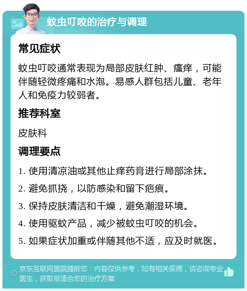 蚊虫叮咬的治疗与调理 常见症状 蚊虫叮咬通常表现为局部皮肤红肿、瘙痒，可能伴随轻微疼痛和水泡。易感人群包括儿童、老年人和免疫力较弱者。 推荐科室 皮肤科 调理要点 1. 使用清凉油或其他止痒药膏进行局部涂抹。 2. 避免抓挠，以防感染和留下疤痕。 3. 保持皮肤清洁和干燥，避免潮湿环境。 4. 使用驱蚊产品，减少被蚊虫叮咬的机会。 5. 如果症状加重或伴随其他不适，应及时就医。