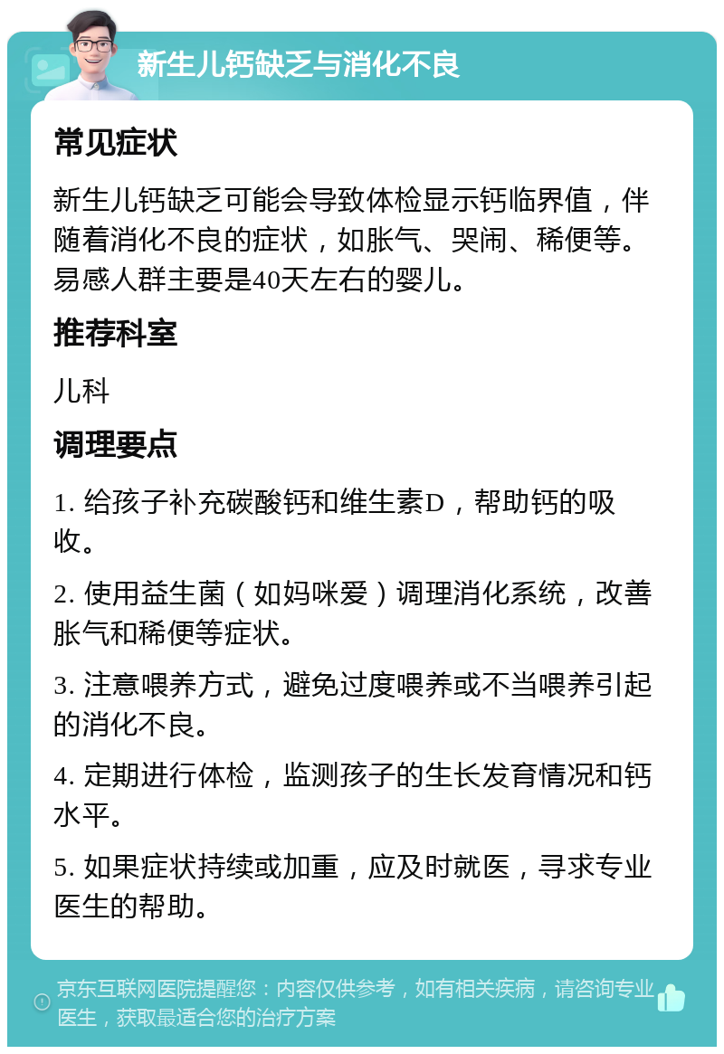 新生儿钙缺乏与消化不良 常见症状 新生儿钙缺乏可能会导致体检显示钙临界值，伴随着消化不良的症状，如胀气、哭闹、稀便等。易感人群主要是40天左右的婴儿。 推荐科室 儿科 调理要点 1. 给孩子补充碳酸钙和维生素D，帮助钙的吸收。 2. 使用益生菌（如妈咪爱）调理消化系统，改善胀气和稀便等症状。 3. 注意喂养方式，避免过度喂养或不当喂养引起的消化不良。 4. 定期进行体检，监测孩子的生长发育情况和钙水平。 5. 如果症状持续或加重，应及时就医，寻求专业医生的帮助。