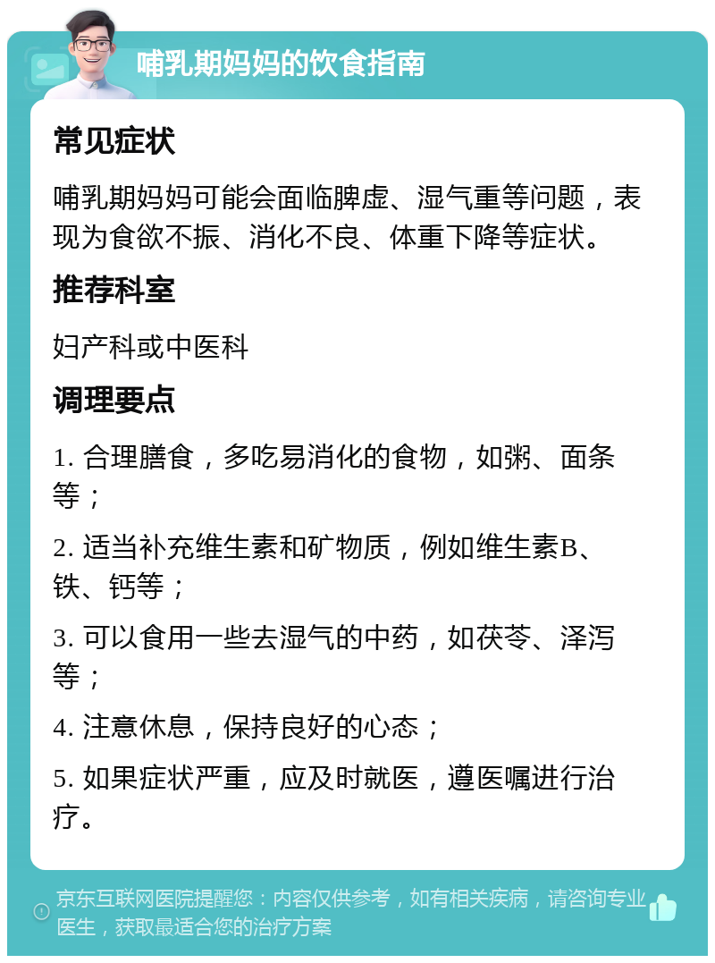 哺乳期妈妈的饮食指南 常见症状 哺乳期妈妈可能会面临脾虚、湿气重等问题，表现为食欲不振、消化不良、体重下降等症状。 推荐科室 妇产科或中医科 调理要点 1. 合理膳食，多吃易消化的食物，如粥、面条等； 2. 适当补充维生素和矿物质，例如维生素B、铁、钙等； 3. 可以食用一些去湿气的中药，如茯苓、泽泻等； 4. 注意休息，保持良好的心态； 5. 如果症状严重，应及时就医，遵医嘱进行治疗。