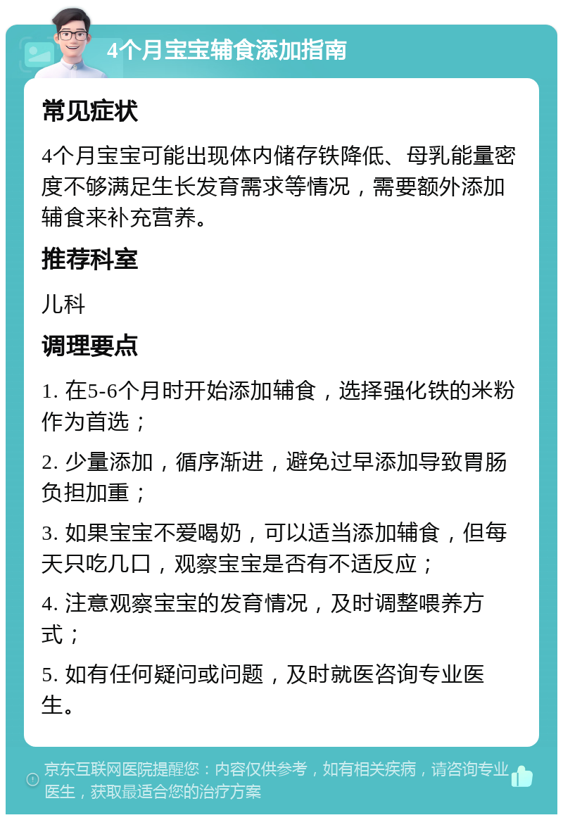 4个月宝宝辅食添加指南 常见症状 4个月宝宝可能出现体内储存铁降低、母乳能量密度不够满足生长发育需求等情况，需要额外添加辅食来补充营养。 推荐科室 儿科 调理要点 1. 在5-6个月时开始添加辅食，选择强化铁的米粉作为首选； 2. 少量添加，循序渐进，避免过早添加导致胃肠负担加重； 3. 如果宝宝不爱喝奶，可以适当添加辅食，但每天只吃几口，观察宝宝是否有不适反应； 4. 注意观察宝宝的发育情况，及时调整喂养方式； 5. 如有任何疑问或问题，及时就医咨询专业医生。