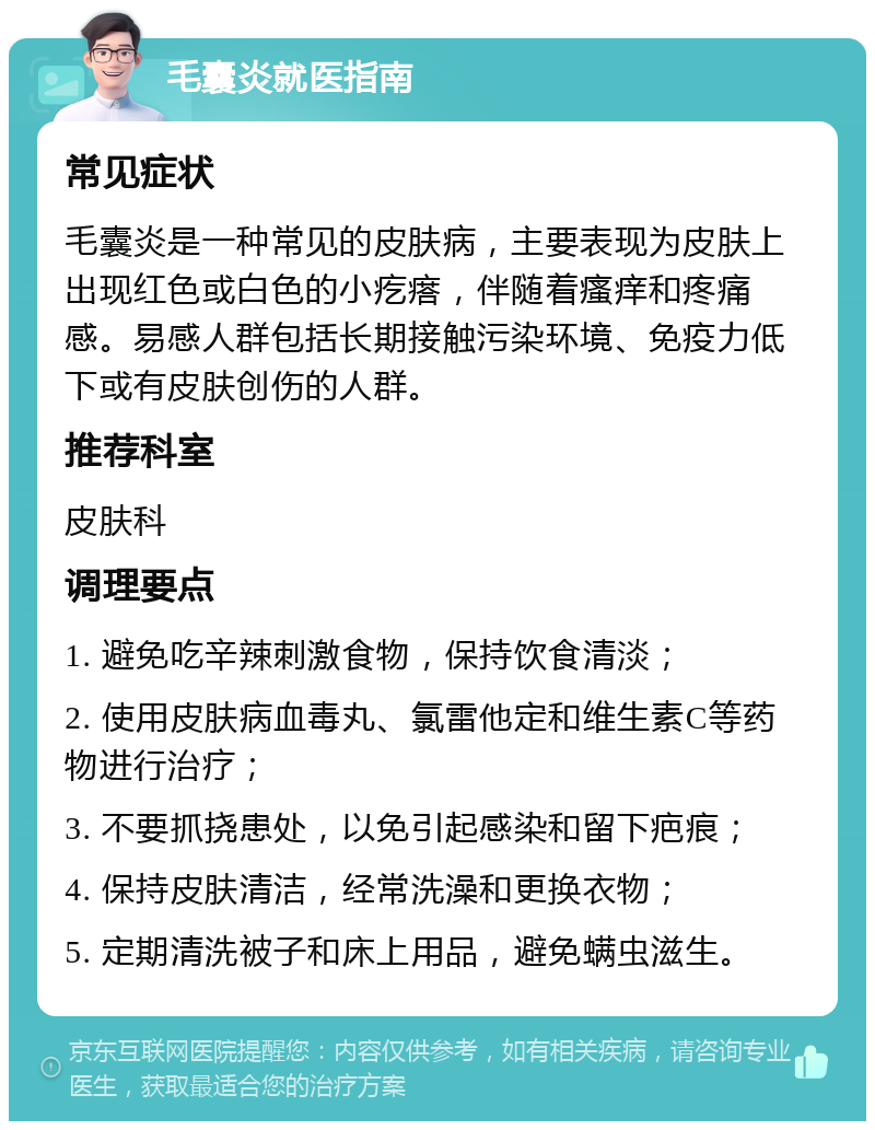 毛囊炎就医指南 常见症状 毛囊炎是一种常见的皮肤病，主要表现为皮肤上出现红色或白色的小疙瘩，伴随着瘙痒和疼痛感。易感人群包括长期接触污染环境、免疫力低下或有皮肤创伤的人群。 推荐科室 皮肤科 调理要点 1. 避免吃辛辣刺激食物，保持饮食清淡； 2. 使用皮肤病血毒丸、氯雷他定和维生素C等药物进行治疗； 3. 不要抓挠患处，以免引起感染和留下疤痕； 4. 保持皮肤清洁，经常洗澡和更换衣物； 5. 定期清洗被子和床上用品，避免螨虫滋生。