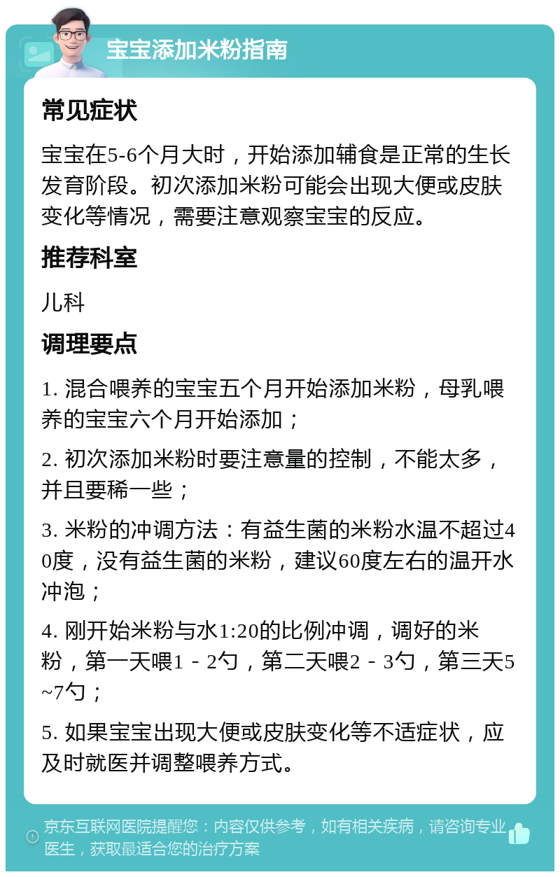 宝宝添加米粉指南 常见症状 宝宝在5-6个月大时，开始添加辅食是正常的生长发育阶段。初次添加米粉可能会出现大便或皮肤变化等情况，需要注意观察宝宝的反应。 推荐科室 儿科 调理要点 1. 混合喂养的宝宝五个月开始添加米粉，母乳喂养的宝宝六个月开始添加； 2. 初次添加米粉时要注意量的控制，不能太多，并且要稀一些； 3. 米粉的冲调方法：有益生菌的米粉水温不超过40度，没有益生菌的米粉，建议60度左右的温开水冲泡； 4. 刚开始米粉与水1:20的比例冲调，调好的米粉，第一天喂1－2勺，第二天喂2－3勺，第三天5~7勺； 5. 如果宝宝出现大便或皮肤变化等不适症状，应及时就医并调整喂养方式。