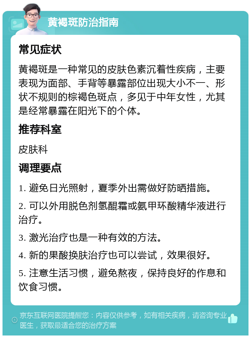 黄褐斑防治指南 常见症状 黄褐斑是一种常见的皮肤色素沉着性疾病，主要表现为面部、手背等暴露部位出现大小不一、形状不规则的棕褐色斑点，多见于中年女性，尤其是经常暴露在阳光下的个体。 推荐科室 皮肤科 调理要点 1. 避免日光照射，夏季外出需做好防晒措施。 2. 可以外用脱色剂氢醌霜或氨甲环酸精华液进行治疗。 3. 激光治疗也是一种有效的方法。 4. 新的果酸换肤治疗也可以尝试，效果很好。 5. 注意生活习惯，避免熬夜，保持良好的作息和饮食习惯。