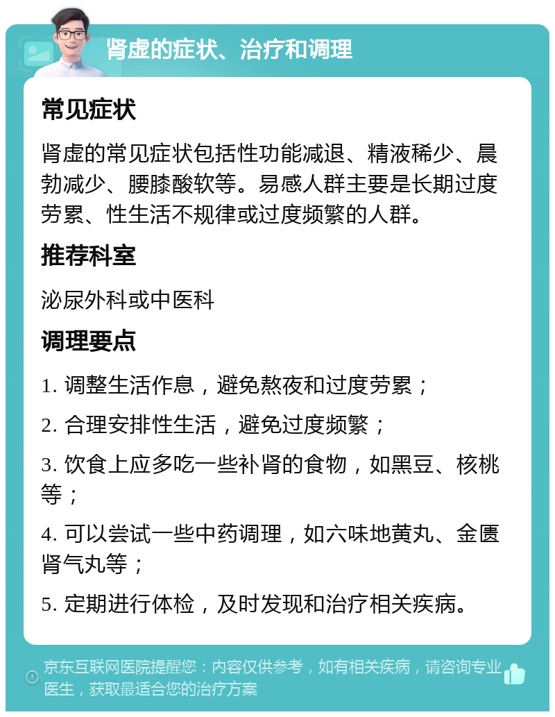 肾虚的症状、治疗和调理 常见症状 肾虚的常见症状包括性功能减退、精液稀少、晨勃减少、腰膝酸软等。易感人群主要是长期过度劳累、性生活不规律或过度频繁的人群。 推荐科室 泌尿外科或中医科 调理要点 1. 调整生活作息，避免熬夜和过度劳累； 2. 合理安排性生活，避免过度频繁； 3. 饮食上应多吃一些补肾的食物，如黑豆、核桃等； 4. 可以尝试一些中药调理，如六味地黄丸、金匮肾气丸等； 5. 定期进行体检，及时发现和治疗相关疾病。