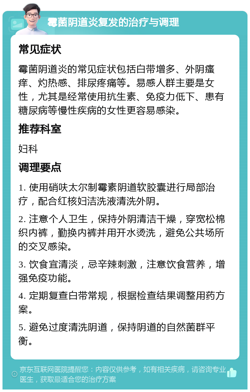 霉菌阴道炎复发的治疗与调理 常见症状 霉菌阴道炎的常见症状包括白带增多、外阴瘙痒、灼热感、排尿疼痛等。易感人群主要是女性，尤其是经常使用抗生素、免疫力低下、患有糖尿病等慢性疾病的女性更容易感染。 推荐科室 妇科 调理要点 1. 使用硝呋太尔制霉素阴道软胶囊进行局部治疗，配合红核妇洁洗液清洗外阴。 2. 注意个人卫生，保持外阴清洁干燥，穿宽松棉织内裤，勤换内裤并用开水烫洗，避免公共场所的交叉感染。 3. 饮食宜清淡，忌辛辣刺激，注意饮食营养，增强免疫功能。 4. 定期复查白带常规，根据检查结果调整用药方案。 5. 避免过度清洗阴道，保持阴道的自然菌群平衡。