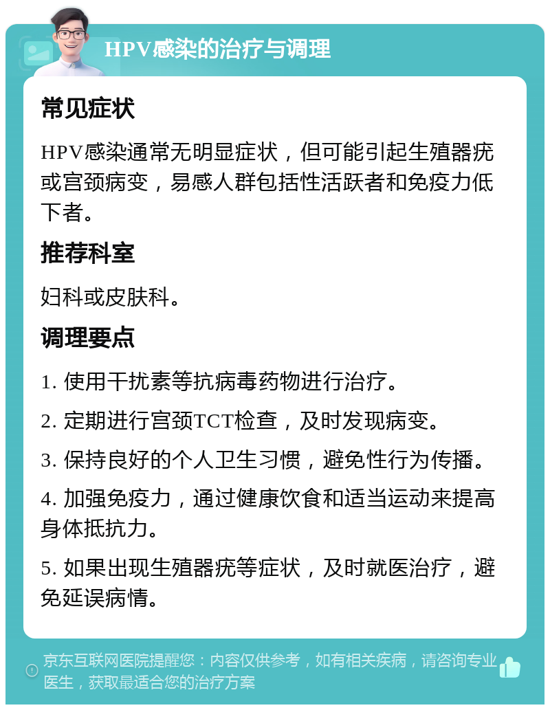 HPV感染的治疗与调理 常见症状 HPV感染通常无明显症状，但可能引起生殖器疣或宫颈病变，易感人群包括性活跃者和免疫力低下者。 推荐科室 妇科或皮肤科。 调理要点 1. 使用干扰素等抗病毒药物进行治疗。 2. 定期进行宫颈TCT检查，及时发现病变。 3. 保持良好的个人卫生习惯，避免性行为传播。 4. 加强免疫力，通过健康饮食和适当运动来提高身体抵抗力。 5. 如果出现生殖器疣等症状，及时就医治疗，避免延误病情。