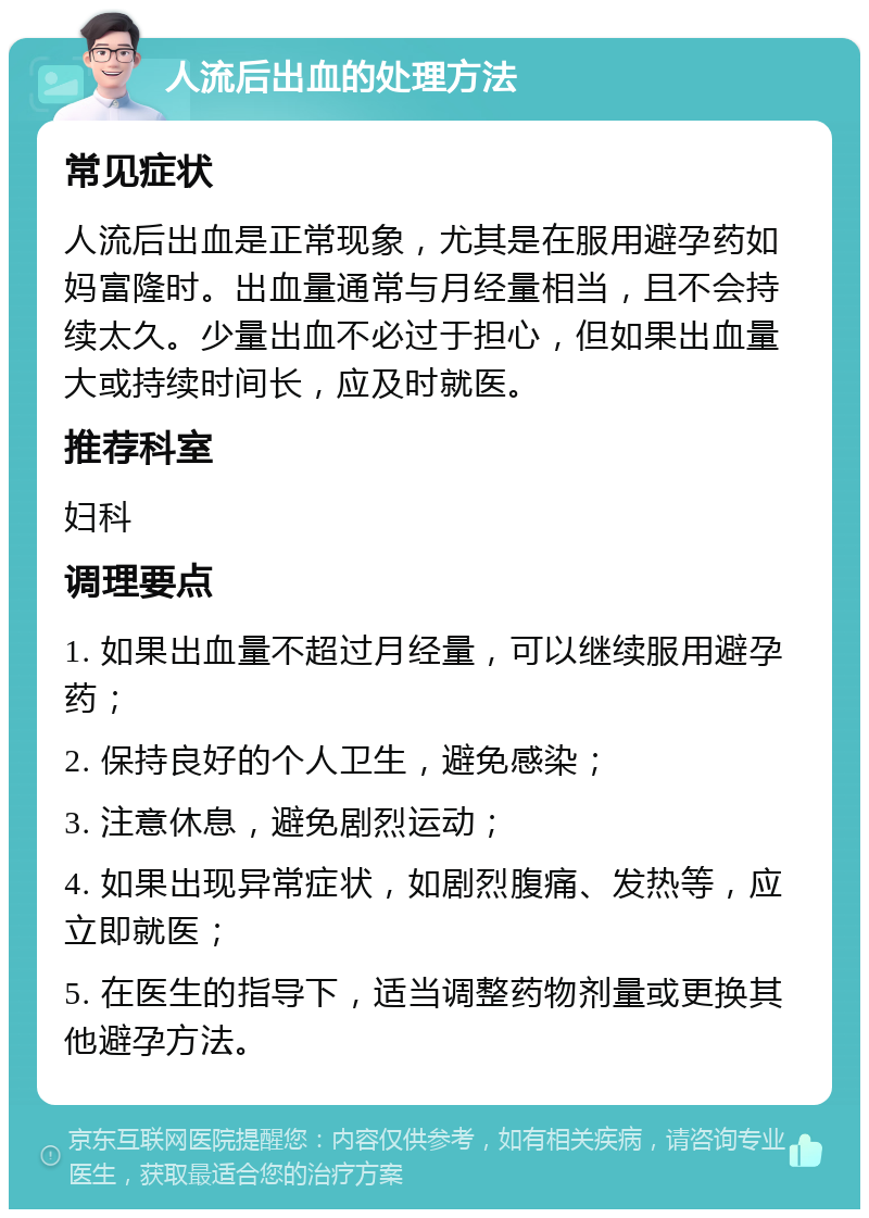 人流后出血的处理方法 常见症状 人流后出血是正常现象，尤其是在服用避孕药如妈富隆时。出血量通常与月经量相当，且不会持续太久。少量出血不必过于担心，但如果出血量大或持续时间长，应及时就医。 推荐科室 妇科 调理要点 1. 如果出血量不超过月经量，可以继续服用避孕药； 2. 保持良好的个人卫生，避免感染； 3. 注意休息，避免剧烈运动； 4. 如果出现异常症状，如剧烈腹痛、发热等，应立即就医； 5. 在医生的指导下，适当调整药物剂量或更换其他避孕方法。