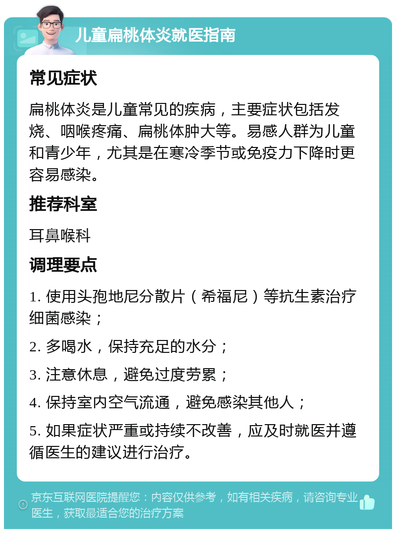 儿童扁桃体炎就医指南 常见症状 扁桃体炎是儿童常见的疾病，主要症状包括发烧、咽喉疼痛、扁桃体肿大等。易感人群为儿童和青少年，尤其是在寒冷季节或免疫力下降时更容易感染。 推荐科室 耳鼻喉科 调理要点 1. 使用头孢地尼分散片（希福尼）等抗生素治疗细菌感染； 2. 多喝水，保持充足的水分； 3. 注意休息，避免过度劳累； 4. 保持室内空气流通，避免感染其他人； 5. 如果症状严重或持续不改善，应及时就医并遵循医生的建议进行治疗。