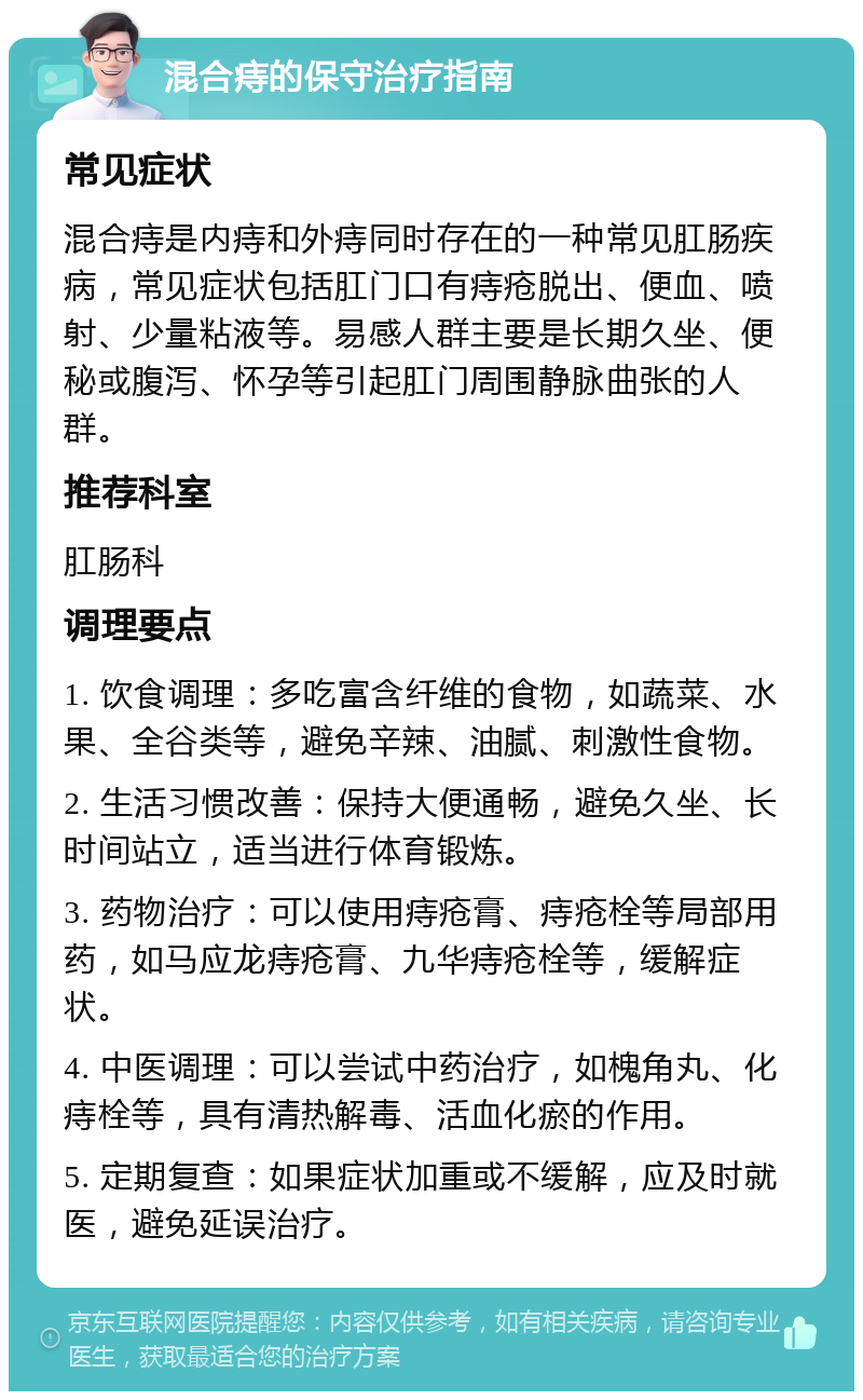 混合痔的保守治疗指南 常见症状 混合痔是内痔和外痔同时存在的一种常见肛肠疾病，常见症状包括肛门口有痔疮脱出、便血、喷射、少量粘液等。易感人群主要是长期久坐、便秘或腹泻、怀孕等引起肛门周围静脉曲张的人群。 推荐科室 肛肠科 调理要点 1. 饮食调理：多吃富含纤维的食物，如蔬菜、水果、全谷类等，避免辛辣、油腻、刺激性食物。 2. 生活习惯改善：保持大便通畅，避免久坐、长时间站立，适当进行体育锻炼。 3. 药物治疗：可以使用痔疮膏、痔疮栓等局部用药，如马应龙痔疮膏、九华痔疮栓等，缓解症状。 4. 中医调理：可以尝试中药治疗，如槐角丸、化痔栓等，具有清热解毒、活血化瘀的作用。 5. 定期复查：如果症状加重或不缓解，应及时就医，避免延误治疗。