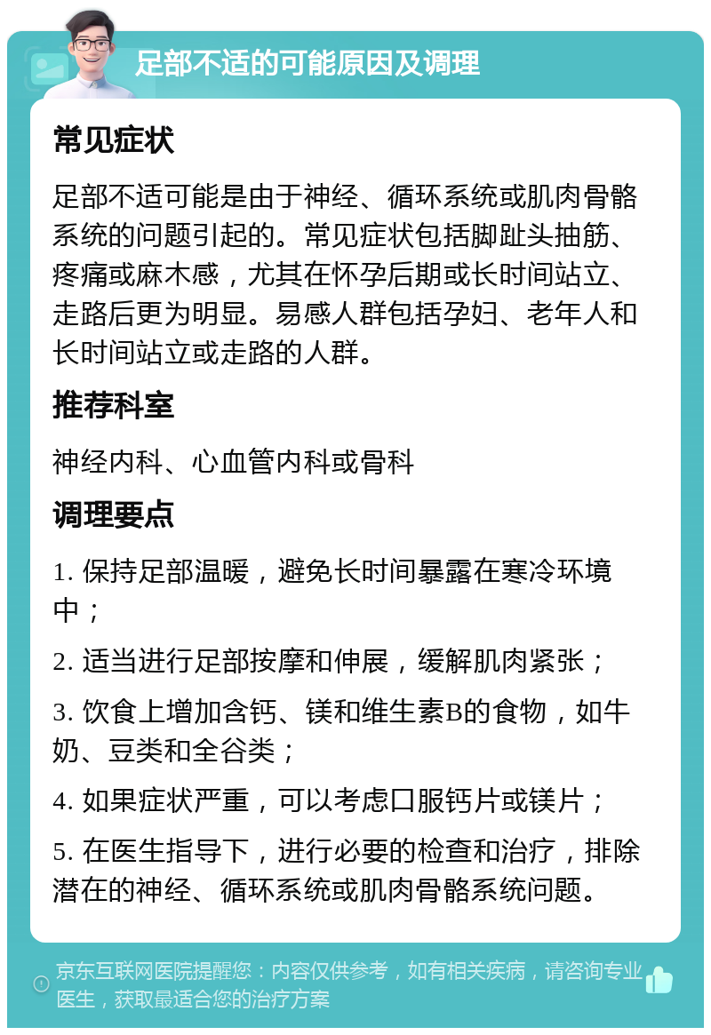 足部不适的可能原因及调理 常见症状 足部不适可能是由于神经、循环系统或肌肉骨骼系统的问题引起的。常见症状包括脚趾头抽筋、疼痛或麻木感，尤其在怀孕后期或长时间站立、走路后更为明显。易感人群包括孕妇、老年人和长时间站立或走路的人群。 推荐科室 神经内科、心血管内科或骨科 调理要点 1. 保持足部温暖，避免长时间暴露在寒冷环境中； 2. 适当进行足部按摩和伸展，缓解肌肉紧张； 3. 饮食上增加含钙、镁和维生素B的食物，如牛奶、豆类和全谷类； 4. 如果症状严重，可以考虑口服钙片或镁片； 5. 在医生指导下，进行必要的检查和治疗，排除潜在的神经、循环系统或肌肉骨骼系统问题。