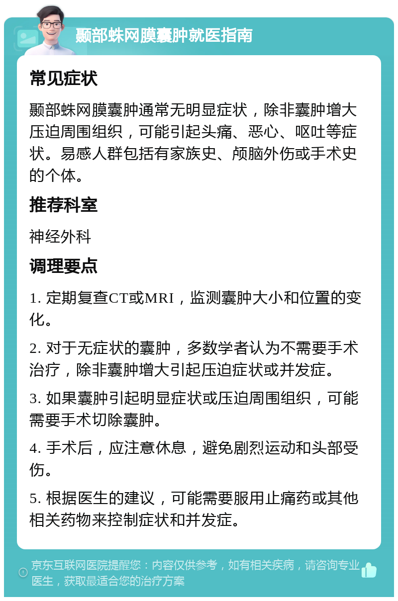 颞部蛛网膜囊肿就医指南 常见症状 颞部蛛网膜囊肿通常无明显症状，除非囊肿增大压迫周围组织，可能引起头痛、恶心、呕吐等症状。易感人群包括有家族史、颅脑外伤或手术史的个体。 推荐科室 神经外科 调理要点 1. 定期复查CT或MRI，监测囊肿大小和位置的变化。 2. 对于无症状的囊肿，多数学者认为不需要手术治疗，除非囊肿增大引起压迫症状或并发症。 3. 如果囊肿引起明显症状或压迫周围组织，可能需要手术切除囊肿。 4. 手术后，应注意休息，避免剧烈运动和头部受伤。 5. 根据医生的建议，可能需要服用止痛药或其他相关药物来控制症状和并发症。