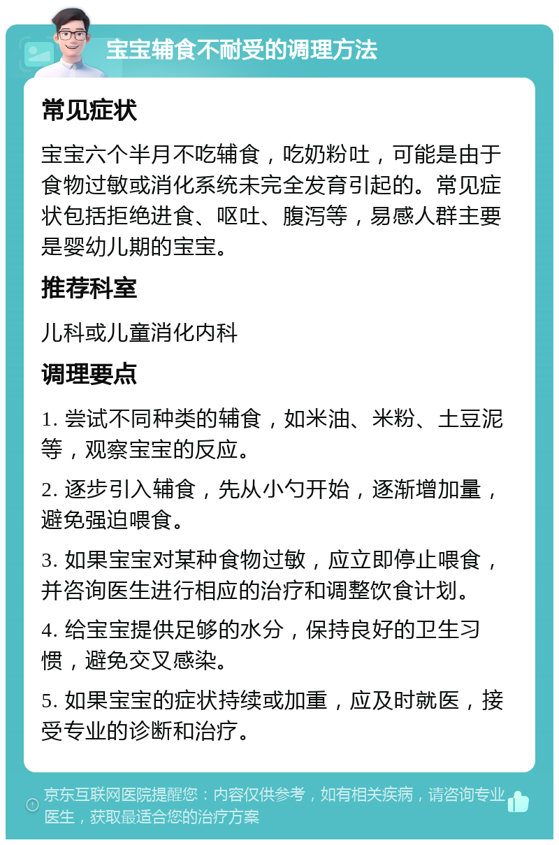 宝宝辅食不耐受的调理方法 常见症状 宝宝六个半月不吃辅食，吃奶粉吐，可能是由于食物过敏或消化系统未完全发育引起的。常见症状包括拒绝进食、呕吐、腹泻等，易感人群主要是婴幼儿期的宝宝。 推荐科室 儿科或儿童消化内科 调理要点 1. 尝试不同种类的辅食，如米油、米粉、土豆泥等，观察宝宝的反应。 2. 逐步引入辅食，先从小勺开始，逐渐增加量，避免强迫喂食。 3. 如果宝宝对某种食物过敏，应立即停止喂食，并咨询医生进行相应的治疗和调整饮食计划。 4. 给宝宝提供足够的水分，保持良好的卫生习惯，避免交叉感染。 5. 如果宝宝的症状持续或加重，应及时就医，接受专业的诊断和治疗。