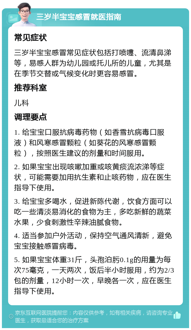 三岁半宝宝感冒就医指南 常见症状 三岁半宝宝感冒常见症状包括打喷嚏、流清鼻涕等，易感人群为幼儿园或托儿所的儿童，尤其是在季节交替或气候变化时更容易感冒。 推荐科室 儿科 调理要点 1. 给宝宝口服抗病毒药物（如香雪抗病毒口服液）和风寒感冒颗粒（如葵花的风寒感冒颗粒），按照医生建议的剂量和时间服用。 2. 如果宝宝出现咳嗽加重或咳黄痰流浓涕等症状，可能需要加用抗生素和止咳药物，应在医生指导下使用。 3. 给宝宝多喝水，促进新陈代谢，饮食方面可以吃一些清淡易消化的食物为主，多吃新鲜的蔬菜水果，少食刺激性辛辣油腻食物。 4. 适当参加户外活动，保持空气通风清新，避免宝宝接触感冒病毒。 5. 如果宝宝体重31斤，头孢泊肟0.1g的用量为每次75毫克，一天两次，饭后半小时服用，约为2/3包的剂量，12小时一次，早晚各一次，应在医生指导下使用。