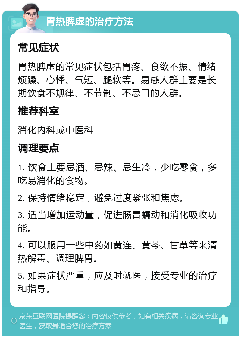 胃热脾虚的治疗方法 常见症状 胃热脾虚的常见症状包括胃疼、食欲不振、情绪烦躁、心悸、气短、腿软等。易感人群主要是长期饮食不规律、不节制、不忌口的人群。 推荐科室 消化内科或中医科 调理要点 1. 饮食上要忌酒、忌辣、忌生冷，少吃零食，多吃易消化的食物。 2. 保持情绪稳定，避免过度紧张和焦虑。 3. 适当增加运动量，促进肠胃蠕动和消化吸收功能。 4. 可以服用一些中药如黄连、黄芩、甘草等来清热解毒、调理脾胃。 5. 如果症状严重，应及时就医，接受专业的治疗和指导。