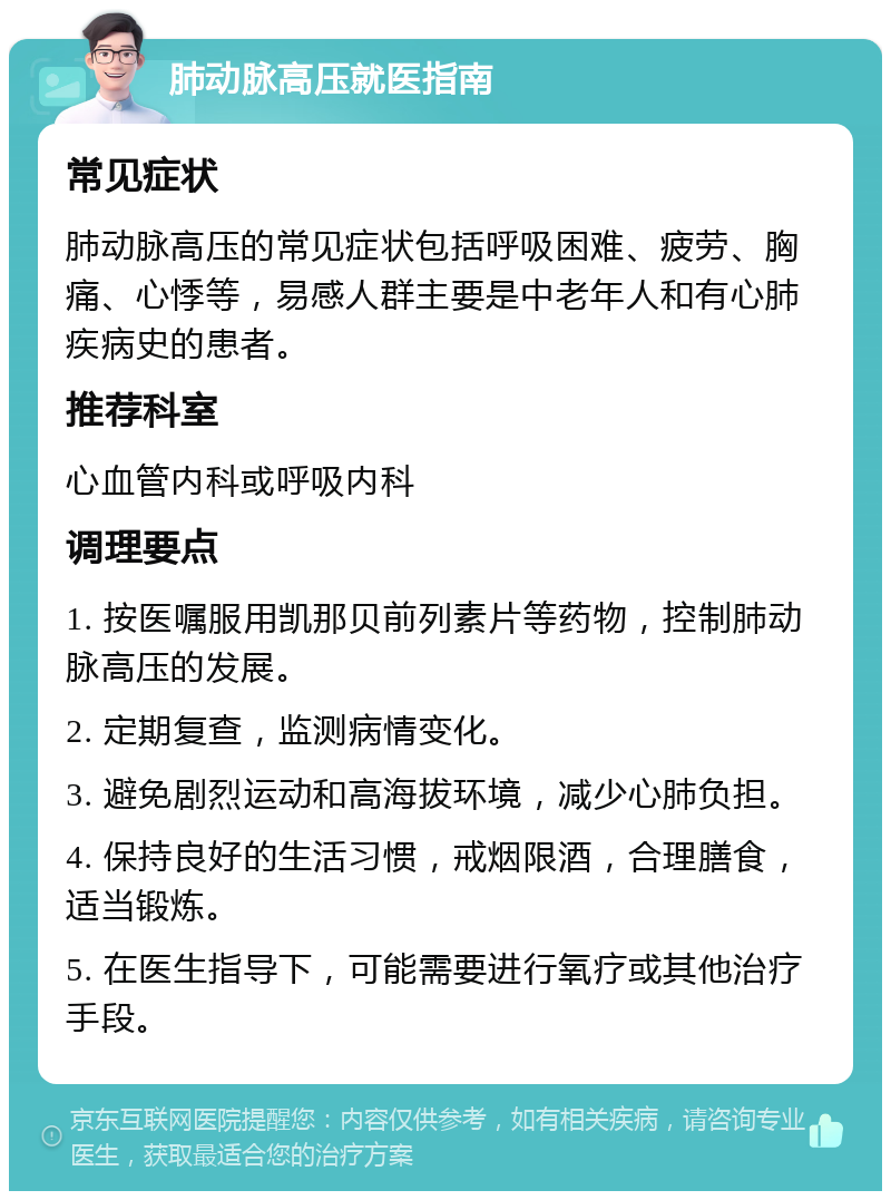 肺动脉高压就医指南 常见症状 肺动脉高压的常见症状包括呼吸困难、疲劳、胸痛、心悸等，易感人群主要是中老年人和有心肺疾病史的患者。 推荐科室 心血管内科或呼吸内科 调理要点 1. 按医嘱服用凯那贝前列素片等药物，控制肺动脉高压的发展。 2. 定期复查，监测病情变化。 3. 避免剧烈运动和高海拔环境，减少心肺负担。 4. 保持良好的生活习惯，戒烟限酒，合理膳食，适当锻炼。 5. 在医生指导下，可能需要进行氧疗或其他治疗手段。