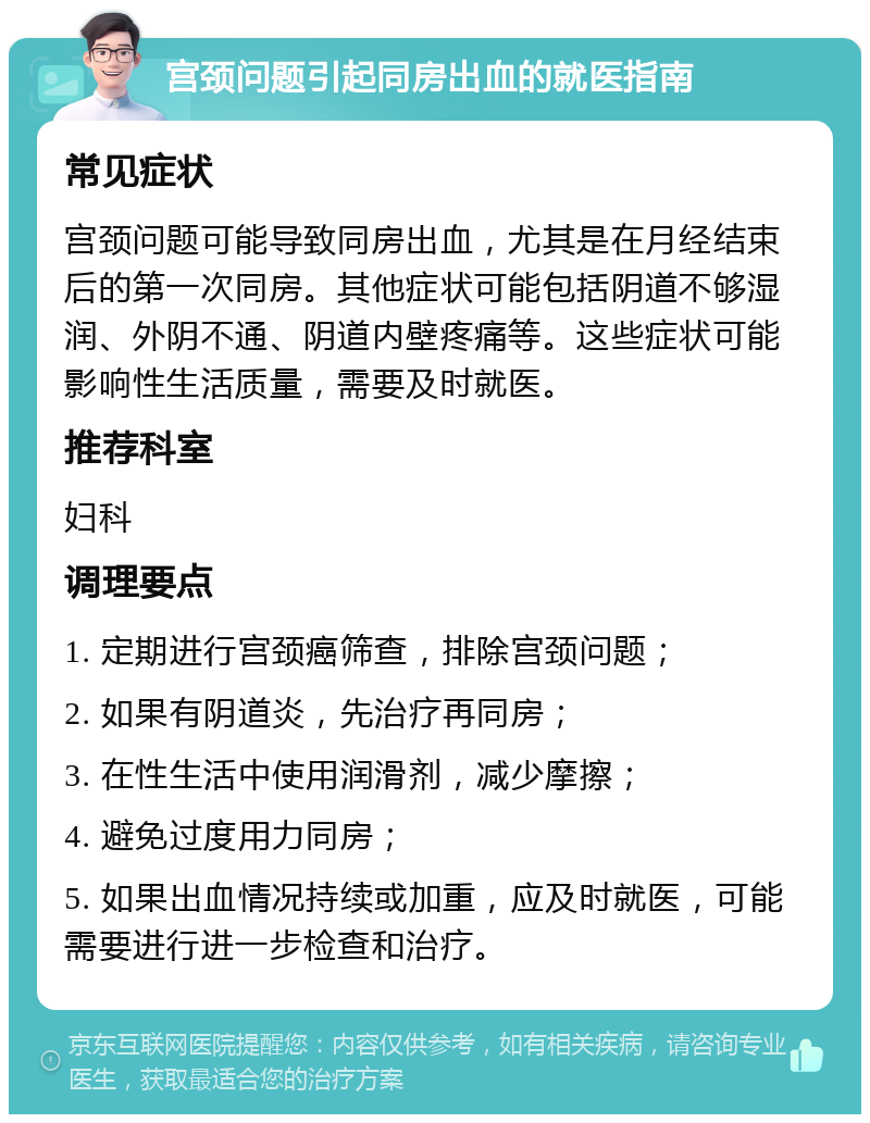 宫颈问题引起同房出血的就医指南 常见症状 宫颈问题可能导致同房出血，尤其是在月经结束后的第一次同房。其他症状可能包括阴道不够湿润、外阴不通、阴道内壁疼痛等。这些症状可能影响性生活质量，需要及时就医。 推荐科室 妇科 调理要点 1. 定期进行宫颈癌筛查，排除宫颈问题； 2. 如果有阴道炎，先治疗再同房； 3. 在性生活中使用润滑剂，减少摩擦； 4. 避免过度用力同房； 5. 如果出血情况持续或加重，应及时就医，可能需要进行进一步检查和治疗。