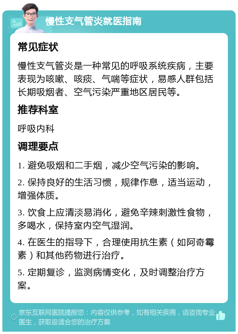 慢性支气管炎就医指南 常见症状 慢性支气管炎是一种常见的呼吸系统疾病，主要表现为咳嗽、咳痰、气喘等症状，易感人群包括长期吸烟者、空气污染严重地区居民等。 推荐科室 呼吸内科 调理要点 1. 避免吸烟和二手烟，减少空气污染的影响。 2. 保持良好的生活习惯，规律作息，适当运动，增强体质。 3. 饮食上应清淡易消化，避免辛辣刺激性食物，多喝水，保持室内空气湿润。 4. 在医生的指导下，合理使用抗生素（如阿奇霉素）和其他药物进行治疗。 5. 定期复诊，监测病情变化，及时调整治疗方案。