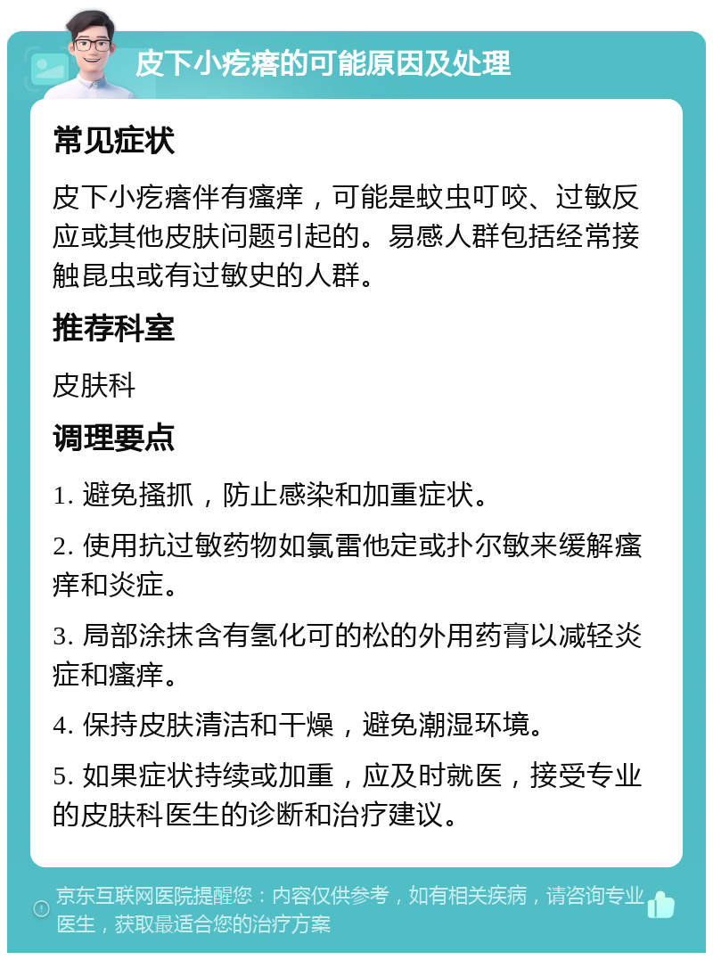 皮下小疙瘩的可能原因及处理 常见症状 皮下小疙瘩伴有瘙痒，可能是蚊虫叮咬、过敏反应或其他皮肤问题引起的。易感人群包括经常接触昆虫或有过敏史的人群。 推荐科室 皮肤科 调理要点 1. 避免搔抓，防止感染和加重症状。 2. 使用抗过敏药物如氯雷他定或扑尔敏来缓解瘙痒和炎症。 3. 局部涂抹含有氢化可的松的外用药膏以减轻炎症和瘙痒。 4. 保持皮肤清洁和干燥，避免潮湿环境。 5. 如果症状持续或加重，应及时就医，接受专业的皮肤科医生的诊断和治疗建议。