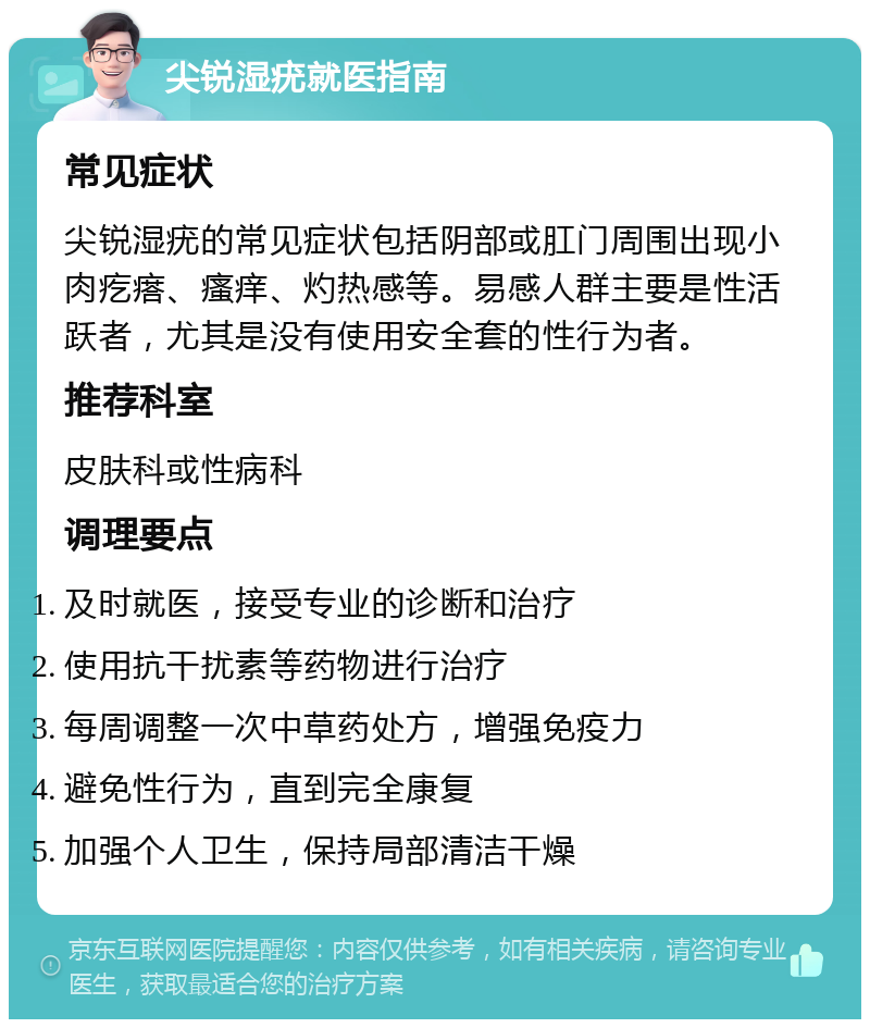 尖锐湿疣就医指南 常见症状 尖锐湿疣的常见症状包括阴部或肛门周围出现小肉疙瘩、瘙痒、灼热感等。易感人群主要是性活跃者，尤其是没有使用安全套的性行为者。 推荐科室 皮肤科或性病科 调理要点 及时就医，接受专业的诊断和治疗 使用抗干扰素等药物进行治疗 每周调整一次中草药处方，增强免疫力 避免性行为，直到完全康复 加强个人卫生，保持局部清洁干燥