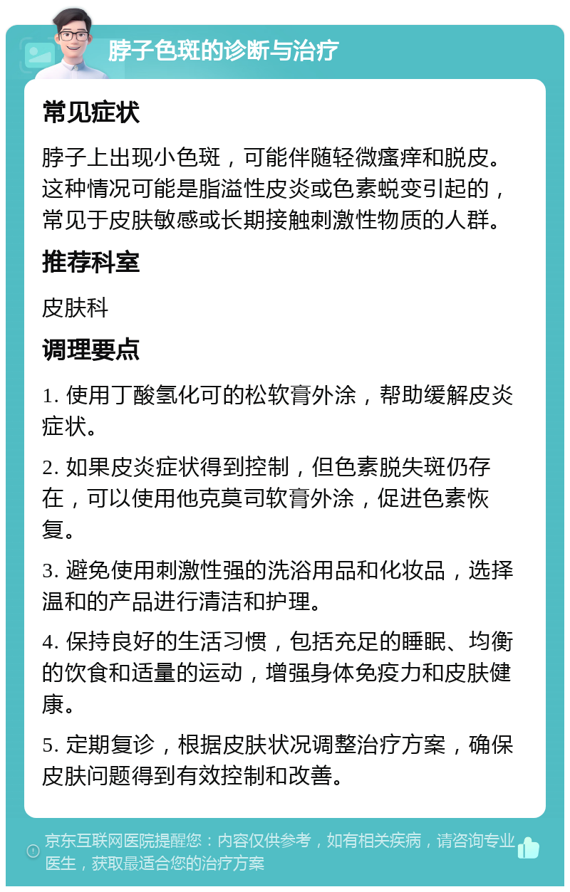 脖子色斑的诊断与治疗 常见症状 脖子上出现小色斑，可能伴随轻微瘙痒和脱皮。这种情况可能是脂溢性皮炎或色素蜕变引起的，常见于皮肤敏感或长期接触刺激性物质的人群。 推荐科室 皮肤科 调理要点 1. 使用丁酸氢化可的松软膏外涂，帮助缓解皮炎症状。 2. 如果皮炎症状得到控制，但色素脱失斑仍存在，可以使用他克莫司软膏外涂，促进色素恢复。 3. 避免使用刺激性强的洗浴用品和化妆品，选择温和的产品进行清洁和护理。 4. 保持良好的生活习惯，包括充足的睡眠、均衡的饮食和适量的运动，增强身体免疫力和皮肤健康。 5. 定期复诊，根据皮肤状况调整治疗方案，确保皮肤问题得到有效控制和改善。