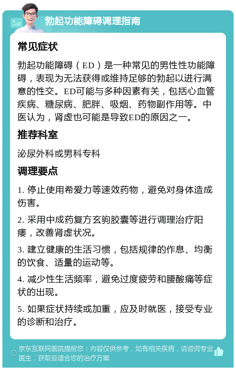 勃起功能障碍调理指南 常见症状 勃起功能障碍（ED）是一种常见的男性性功能障碍，表现为无法获得或维持足够的勃起以进行满意的性交。ED可能与多种因素有关，包括心血管疾病、糖尿病、肥胖、吸烟、药物副作用等。中医认为，肾虚也可能是导致ED的原因之一。 推荐科室 泌尿外科或男科专科 调理要点 1. 停止使用希爱力等速效药物，避免对身体造成伤害。 2. 采用中成药复方玄驹胶囊等进行调理治疗阳痿，改善肾虚状况。 3. 建立健康的生活习惯，包括规律的作息、均衡的饮食、适量的运动等。 4. 减少性生活频率，避免过度疲劳和腰酸痛等症状的出现。 5. 如果症状持续或加重，应及时就医，接受专业的诊断和治疗。