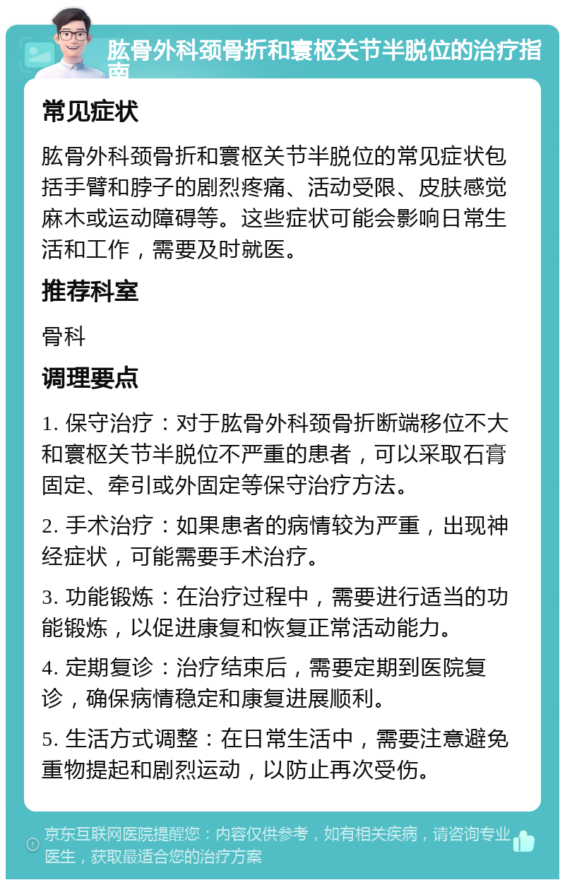 肱骨外科颈骨折和寰枢关节半脱位的治疗指南 常见症状 肱骨外科颈骨折和寰枢关节半脱位的常见症状包括手臂和脖子的剧烈疼痛、活动受限、皮肤感觉麻木或运动障碍等。这些症状可能会影响日常生活和工作，需要及时就医。 推荐科室 骨科 调理要点 1. 保守治疗：对于肱骨外科颈骨折断端移位不大和寰枢关节半脱位不严重的患者，可以采取石膏固定、牵引或外固定等保守治疗方法。 2. 手术治疗：如果患者的病情较为严重，出现神经症状，可能需要手术治疗。 3. 功能锻炼：在治疗过程中，需要进行适当的功能锻炼，以促进康复和恢复正常活动能力。 4. 定期复诊：治疗结束后，需要定期到医院复诊，确保病情稳定和康复进展顺利。 5. 生活方式调整：在日常生活中，需要注意避免重物提起和剧烈运动，以防止再次受伤。