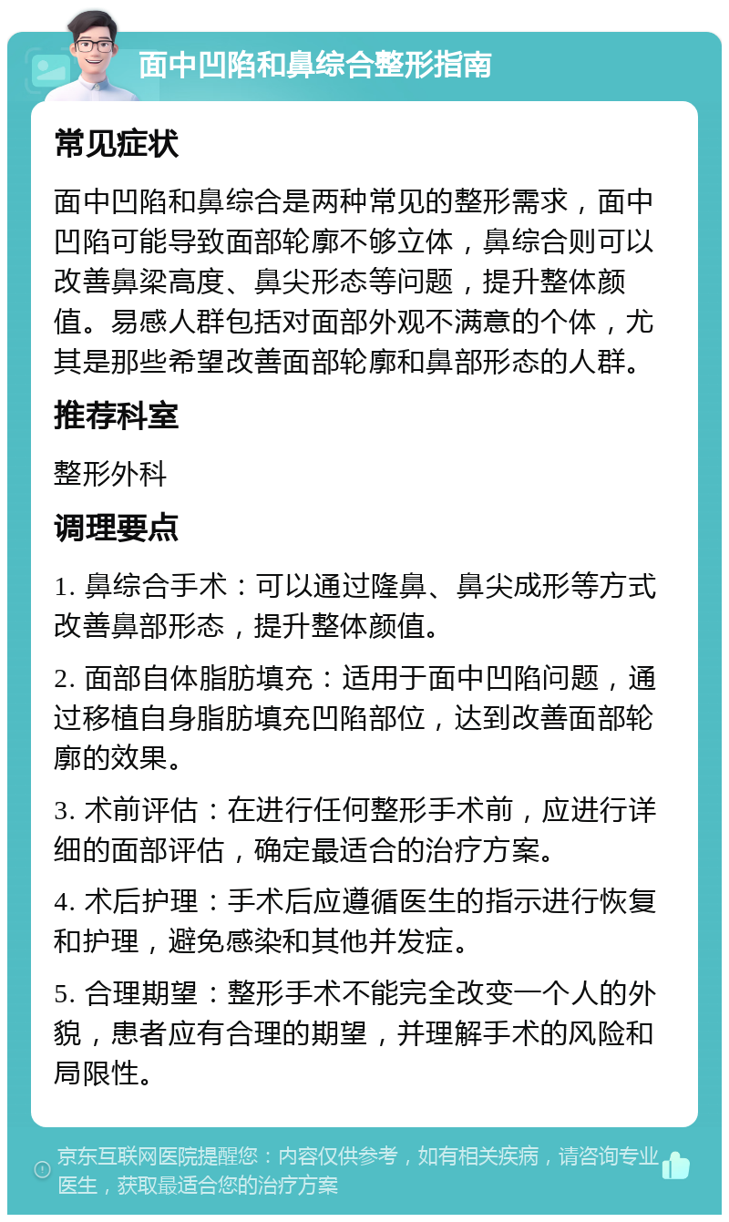 面中凹陷和鼻综合整形指南 常见症状 面中凹陷和鼻综合是两种常见的整形需求，面中凹陷可能导致面部轮廓不够立体，鼻综合则可以改善鼻梁高度、鼻尖形态等问题，提升整体颜值。易感人群包括对面部外观不满意的个体，尤其是那些希望改善面部轮廓和鼻部形态的人群。 推荐科室 整形外科 调理要点 1. 鼻综合手术：可以通过隆鼻、鼻尖成形等方式改善鼻部形态，提升整体颜值。 2. 面部自体脂肪填充：适用于面中凹陷问题，通过移植自身脂肪填充凹陷部位，达到改善面部轮廓的效果。 3. 术前评估：在进行任何整形手术前，应进行详细的面部评估，确定最适合的治疗方案。 4. 术后护理：手术后应遵循医生的指示进行恢复和护理，避免感染和其他并发症。 5. 合理期望：整形手术不能完全改变一个人的外貌，患者应有合理的期望，并理解手术的风险和局限性。