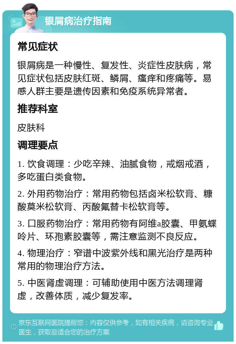 银屑病治疗指南 常见症状 银屑病是一种慢性、复发性、炎症性皮肤病，常见症状包括皮肤红斑、鳞屑、瘙痒和疼痛等。易感人群主要是遗传因素和免疫系统异常者。 推荐科室 皮肤科 调理要点 1. 饮食调理：少吃辛辣、油腻食物，戒烟戒酒，多吃蛋白类食物。 2. 外用药物治疗：常用药物包括卤米松软膏、糠酸莫米松软膏、丙酸氟替卡松软膏等。 3. 口服药物治疗：常用药物有阿维a胶囊、甲氨蝶呤片、环孢素胶囊等，需注意监测不良反应。 4. 物理治疗：窄谱中波紫外线和黑光治疗是两种常用的物理治疗方法。 5. 中医肾虚调理：可辅助使用中医方法调理肾虚，改善体质，减少复发率。