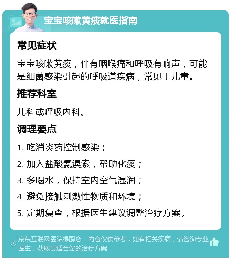 宝宝咳嗽黄痰就医指南 常见症状 宝宝咳嗽黄痰，伴有咽喉痛和呼吸有响声，可能是细菌感染引起的呼吸道疾病，常见于儿童。 推荐科室 儿科或呼吸内科。 调理要点 1. 吃消炎药控制感染； 2. 加入盐酸氨溴索，帮助化痰； 3. 多喝水，保持室内空气湿润； 4. 避免接触刺激性物质和环境； 5. 定期复查，根据医生建议调整治疗方案。