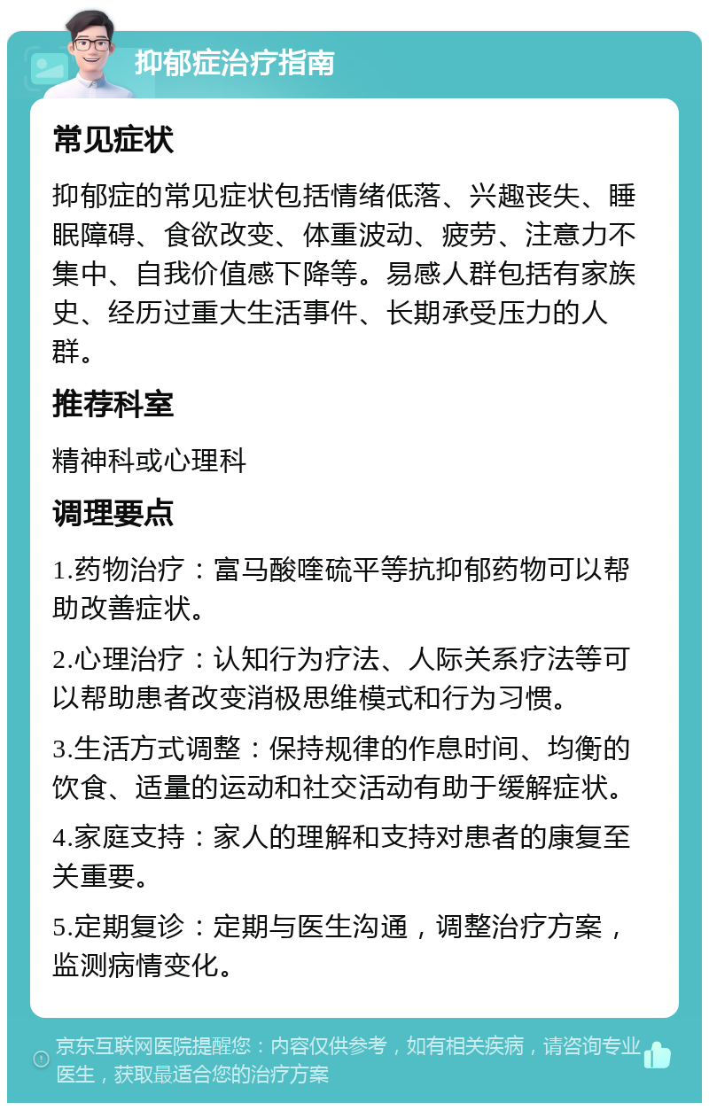 抑郁症治疗指南 常见症状 抑郁症的常见症状包括情绪低落、兴趣丧失、睡眠障碍、食欲改变、体重波动、疲劳、注意力不集中、自我价值感下降等。易感人群包括有家族史、经历过重大生活事件、长期承受压力的人群。 推荐科室 精神科或心理科 调理要点 1.药物治疗：富马酸喹硫平等抗抑郁药物可以帮助改善症状。 2.心理治疗：认知行为疗法、人际关系疗法等可以帮助患者改变消极思维模式和行为习惯。 3.生活方式调整：保持规律的作息时间、均衡的饮食、适量的运动和社交活动有助于缓解症状。 4.家庭支持：家人的理解和支持对患者的康复至关重要。 5.定期复诊：定期与医生沟通，调整治疗方案，监测病情变化。