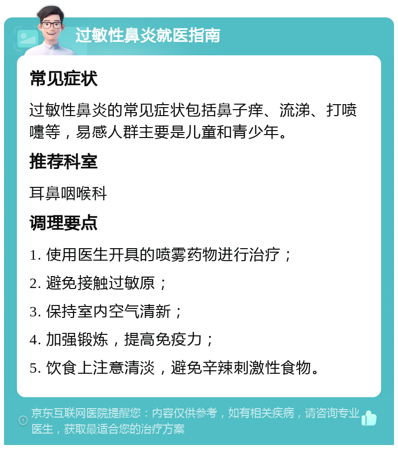 过敏性鼻炎就医指南 常见症状 过敏性鼻炎的常见症状包括鼻子痒、流涕、打喷嚏等，易感人群主要是儿童和青少年。 推荐科室 耳鼻咽喉科 调理要点 1. 使用医生开具的喷雾药物进行治疗； 2. 避免接触过敏原； 3. 保持室内空气清新； 4. 加强锻炼，提高免疫力； 5. 饮食上注意清淡，避免辛辣刺激性食物。