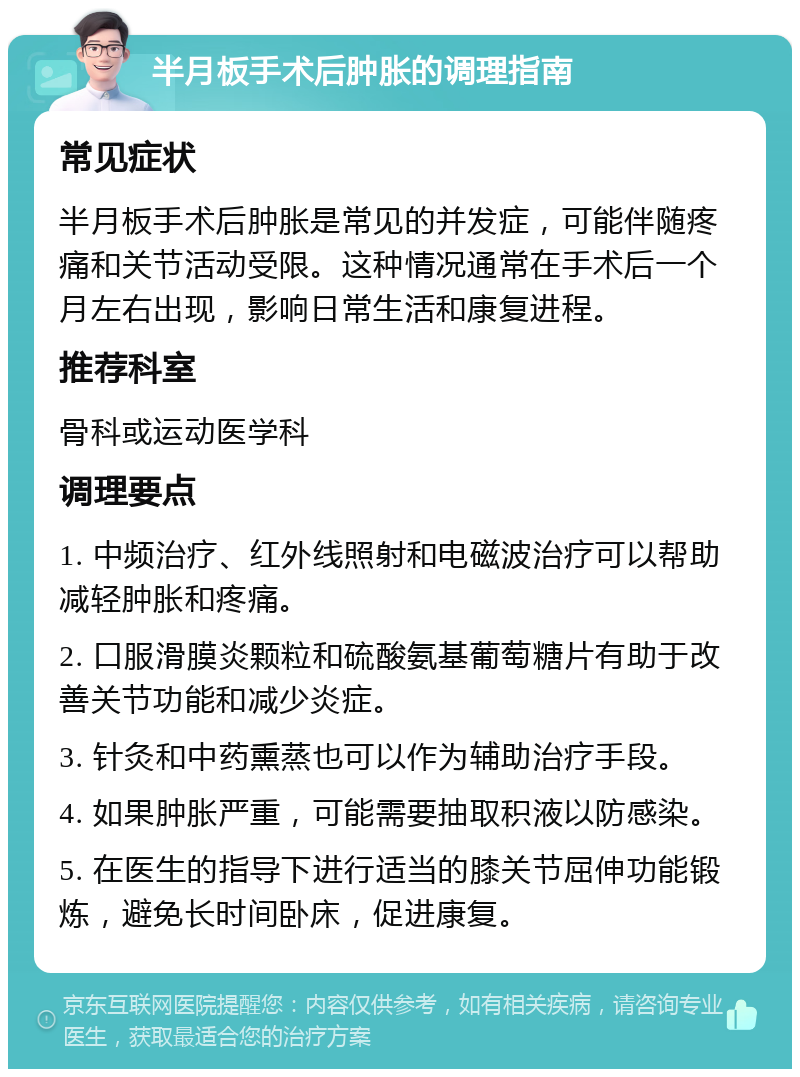 半月板手术后肿胀的调理指南 常见症状 半月板手术后肿胀是常见的并发症，可能伴随疼痛和关节活动受限。这种情况通常在手术后一个月左右出现，影响日常生活和康复进程。 推荐科室 骨科或运动医学科 调理要点 1. 中频治疗、红外线照射和电磁波治疗可以帮助减轻肿胀和疼痛。 2. 口服滑膜炎颗粒和硫酸氨基葡萄糖片有助于改善关节功能和减少炎症。 3. 针灸和中药熏蒸也可以作为辅助治疗手段。 4. 如果肿胀严重，可能需要抽取积液以防感染。 5. 在医生的指导下进行适当的膝关节屈伸功能锻炼，避免长时间卧床，促进康复。