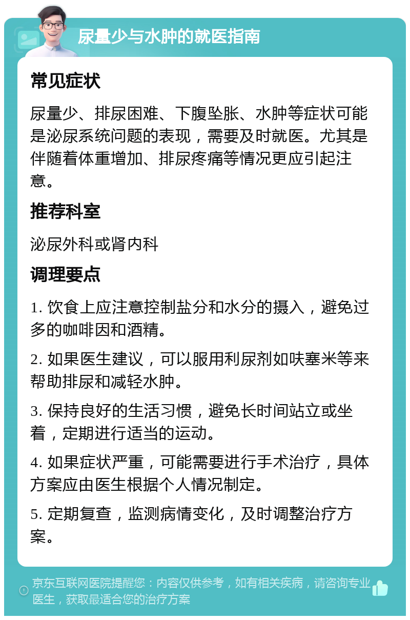 尿量少与水肿的就医指南 常见症状 尿量少、排尿困难、下腹坠胀、水肿等症状可能是泌尿系统问题的表现，需要及时就医。尤其是伴随着体重增加、排尿疼痛等情况更应引起注意。 推荐科室 泌尿外科或肾内科 调理要点 1. 饮食上应注意控制盐分和水分的摄入，避免过多的咖啡因和酒精。 2. 如果医生建议，可以服用利尿剂如呋塞米等来帮助排尿和减轻水肿。 3. 保持良好的生活习惯，避免长时间站立或坐着，定期进行适当的运动。 4. 如果症状严重，可能需要进行手术治疗，具体方案应由医生根据个人情况制定。 5. 定期复查，监测病情变化，及时调整治疗方案。