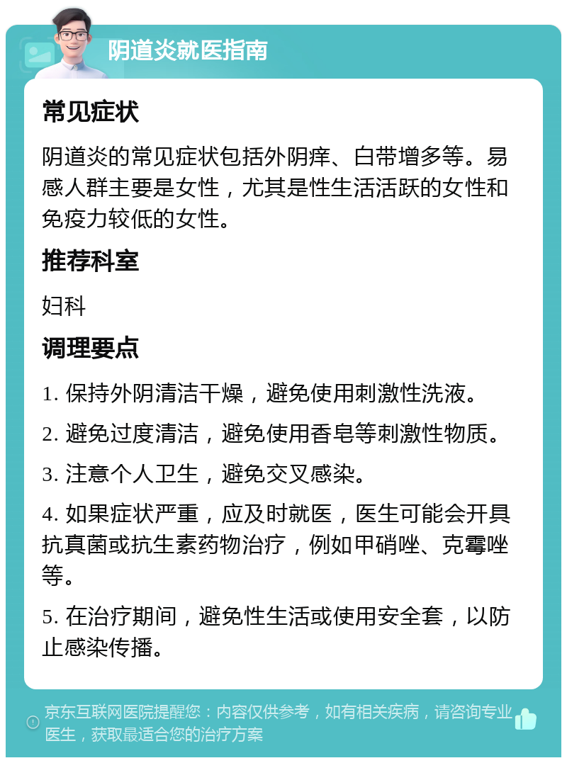 阴道炎就医指南 常见症状 阴道炎的常见症状包括外阴痒、白带增多等。易感人群主要是女性，尤其是性生活活跃的女性和免疫力较低的女性。 推荐科室 妇科 调理要点 1. 保持外阴清洁干燥，避免使用刺激性洗液。 2. 避免过度清洁，避免使用香皂等刺激性物质。 3. 注意个人卫生，避免交叉感染。 4. 如果症状严重，应及时就医，医生可能会开具抗真菌或抗生素药物治疗，例如甲硝唑、克霉唑等。 5. 在治疗期间，避免性生活或使用安全套，以防止感染传播。