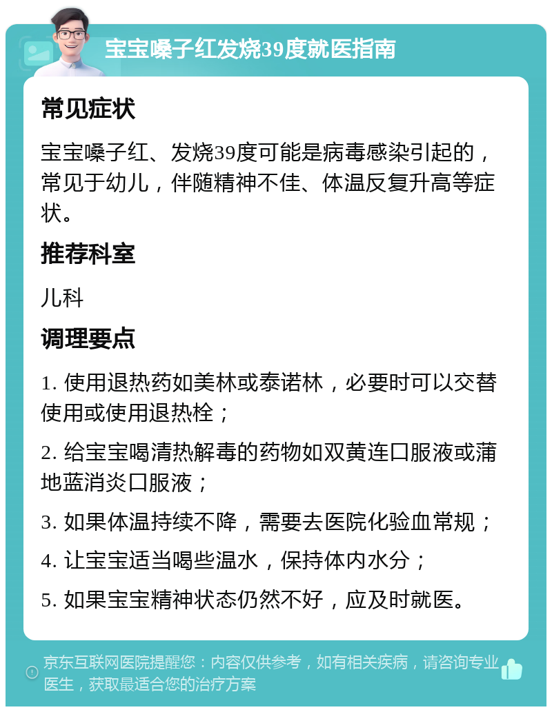 宝宝嗓子红发烧39度就医指南 常见症状 宝宝嗓子红、发烧39度可能是病毒感染引起的，常见于幼儿，伴随精神不佳、体温反复升高等症状。 推荐科室 儿科 调理要点 1. 使用退热药如美林或泰诺林，必要时可以交替使用或使用退热栓； 2. 给宝宝喝清热解毒的药物如双黄连口服液或蒲地蓝消炎口服液； 3. 如果体温持续不降，需要去医院化验血常规； 4. 让宝宝适当喝些温水，保持体内水分； 5. 如果宝宝精神状态仍然不好，应及时就医。