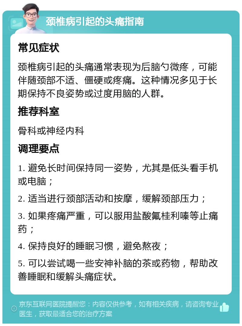 颈椎病引起的头痛指南 常见症状 颈椎病引起的头痛通常表现为后脑勺微疼，可能伴随颈部不适、僵硬或疼痛。这种情况多见于长期保持不良姿势或过度用脑的人群。 推荐科室 骨科或神经内科 调理要点 1. 避免长时间保持同一姿势，尤其是低头看手机或电脑； 2. 适当进行颈部活动和按摩，缓解颈部压力； 3. 如果疼痛严重，可以服用盐酸氟桂利嗪等止痛药； 4. 保持良好的睡眠习惯，避免熬夜； 5. 可以尝试喝一些安神补脑的茶或药物，帮助改善睡眠和缓解头痛症状。