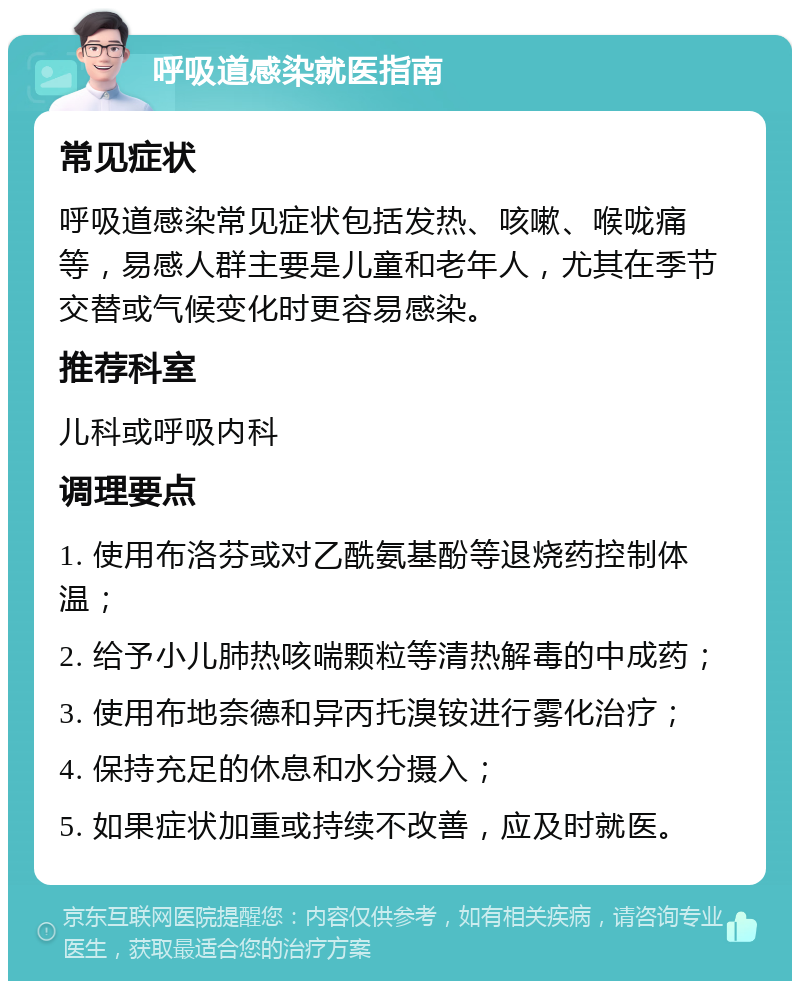 呼吸道感染就医指南 常见症状 呼吸道感染常见症状包括发热、咳嗽、喉咙痛等，易感人群主要是儿童和老年人，尤其在季节交替或气候变化时更容易感染。 推荐科室 儿科或呼吸内科 调理要点 1. 使用布洛芬或对乙酰氨基酚等退烧药控制体温； 2. 给予小儿肺热咳喘颗粒等清热解毒的中成药； 3. 使用布地奈德和异丙托溴铵进行雾化治疗； 4. 保持充足的休息和水分摄入； 5. 如果症状加重或持续不改善，应及时就医。