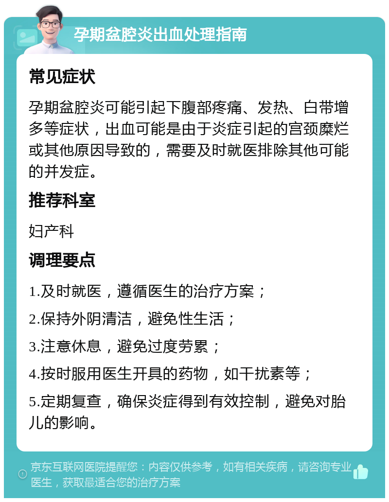 孕期盆腔炎出血处理指南 常见症状 孕期盆腔炎可能引起下腹部疼痛、发热、白带增多等症状，出血可能是由于炎症引起的宫颈糜烂或其他原因导致的，需要及时就医排除其他可能的并发症。 推荐科室 妇产科 调理要点 1.及时就医，遵循医生的治疗方案； 2.保持外阴清洁，避免性生活； 3.注意休息，避免过度劳累； 4.按时服用医生开具的药物，如干扰素等； 5.定期复查，确保炎症得到有效控制，避免对胎儿的影响。