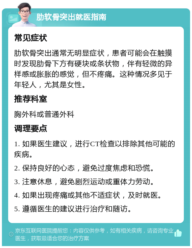 肋软骨突出就医指南 常见症状 肋软骨突出通常无明显症状，患者可能会在触摸时发现肋骨下方有硬块或条状物，伴有轻微的异样感或胀胀的感觉，但不疼痛。这种情况多见于年轻人，尤其是女性。 推荐科室 胸外科或普通外科 调理要点 1. 如果医生建议，进行CT检查以排除其他可能的疾病。 2. 保持良好的心态，避免过度焦虑和恐慌。 3. 注意休息，避免剧烈运动或重体力劳动。 4. 如果出现疼痛或其他不适症状，及时就医。 5. 遵循医生的建议进行治疗和随访。