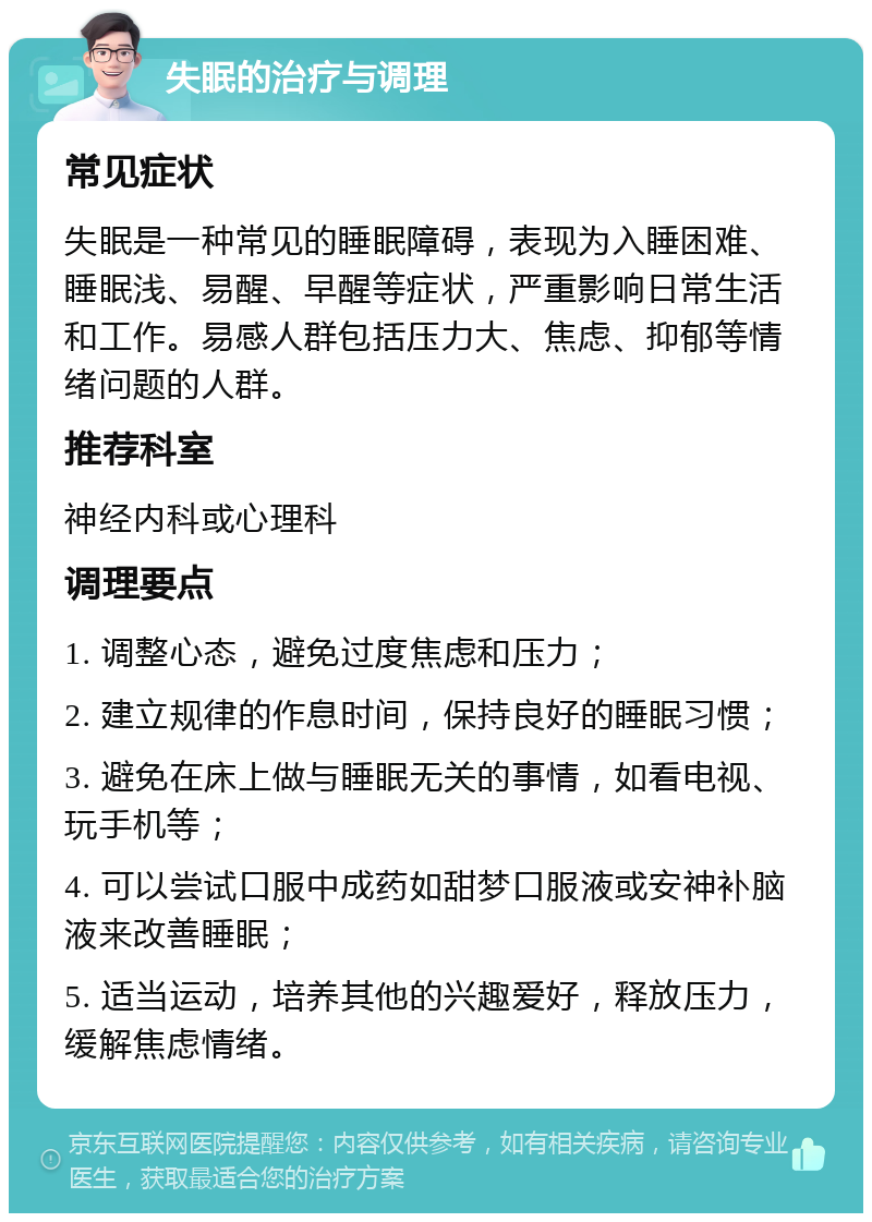 失眠的治疗与调理 常见症状 失眠是一种常见的睡眠障碍，表现为入睡困难、睡眠浅、易醒、早醒等症状，严重影响日常生活和工作。易感人群包括压力大、焦虑、抑郁等情绪问题的人群。 推荐科室 神经内科或心理科 调理要点 1. 调整心态，避免过度焦虑和压力； 2. 建立规律的作息时间，保持良好的睡眠习惯； 3. 避免在床上做与睡眠无关的事情，如看电视、玩手机等； 4. 可以尝试口服中成药如甜梦口服液或安神补脑液来改善睡眠； 5. 适当运动，培养其他的兴趣爱好，释放压力，缓解焦虑情绪。