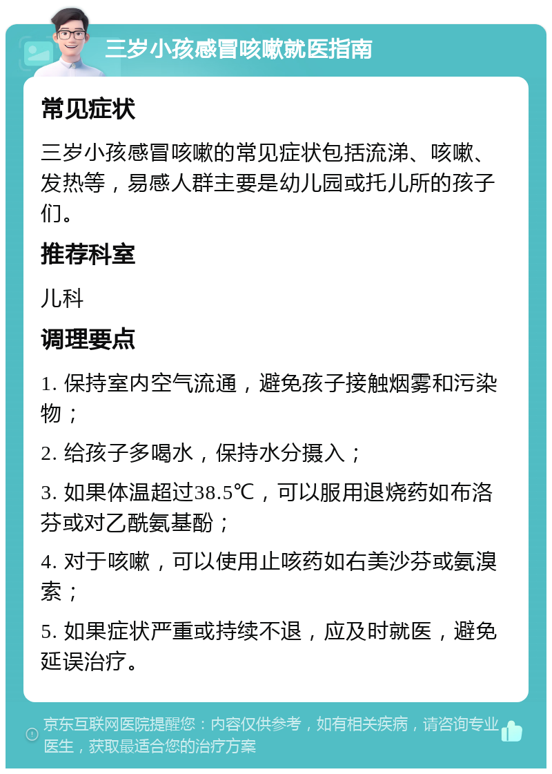 三岁小孩感冒咳嗽就医指南 常见症状 三岁小孩感冒咳嗽的常见症状包括流涕、咳嗽、发热等，易感人群主要是幼儿园或托儿所的孩子们。 推荐科室 儿科 调理要点 1. 保持室内空气流通，避免孩子接触烟雾和污染物； 2. 给孩子多喝水，保持水分摄入； 3. 如果体温超过38.5℃，可以服用退烧药如布洛芬或对乙酰氨基酚； 4. 对于咳嗽，可以使用止咳药如右美沙芬或氨溴索； 5. 如果症状严重或持续不退，应及时就医，避免延误治疗。